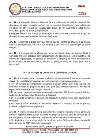 SINTE/SC - SINDICATO DOS TRABALHADORES EM
EDUCAÇÃO NA REDE PÚBLICA DO ENSINO DO ESTADO
DE SANTA CATARINA
Por uma escola pública, gratuita, de qualidade e universal!
Rua Tiradentes, 167 - Centro - Florianópolis – SC - CEP 88010-430
Fone: (048) 32120300 - www.sinte-sc.org.br - sinte-sc@sinte-sc.org.br
5
Art. 16 - A Comissão Eleitoral Estadual fará a publicação da relação nominal das
chapas registradas em nível estadual, nos mesmos jornais utilizados para publicação
do Edital de convocação da eleição, com prazo de 48 (quarenta e oito) horas,
contados a partir do dia 06 (seis) de maio.
Parágrafo Único - Fica isento da publicação a que se refere o caput do artigo, as
chapas inscritas nas Comissões Eleitorais Regionais.
Art. 17 - Encerrado o prazo sem que tenha havido registro de chapas, a Comissão
Eleitoral providenciará, em até 48 (quarenta e oito) horas, a convocação de nova
eleição.
Art. 18 - A impugnação da chapa, ou nomes da chapa, deve ser encaminhada à
Comissão Eleitoral Estadual com apresentação de documentos comprobatórios do
motivo da impugnação, no período de 09 (nove) a 10 (dez) de maio, encerrando o
prazo às 18:00hs (dezoito horas) do dia 10 (dez) de maio de 2019, (dois mil e
dezenove).
IV – Da Inscrição de Candidatos a Conselheiro Estadual
Art. 19- A inscrição para concorrer a eleição de Conselheiro Estadual é efetuada
através de candidatura individual, por sede regional organizada do sindicato.
§ 1º - O número de Conselheiros Estaduais a serem eleitos por sede regional do
sindicato é fixado na proporção de 1 (um) para cada 400 (quatrocentos) filiados na
região e em dia com a contribuição sindical.
§ 2º - As sedes regionais do sindicato que não possuírem 400 (quatrocentos) filiados,
terão direito a eleger 1 (um) Conselheiro Estadual.
§ 3º - É vedada a inscrição a Conselheiro Estadual em mais de uma sede regional do
sindicato
§ 4º - Aplica-se ao candidato a Conselheiro Estadual o disposto no art 13 (treze),
incisos e parágrafos deste regimento.
Art. 20 - A inscrição de candidato a Conselheiro Estadual é realizada junto a Comissão
Eleitoral Regional, entre os dias 25 (vinte e cinco) e 26 (vinte e seis) de abril até as 18
(dezoito) horas do dia 26 (vinte e seis) de abril de 2019 (dois mil e dezenove).
§ 1º - Poderá ocorrer a substituição de candidato até as 18 (dezoito) horas do dia 06
(seis) de maio de 2019 (dois mil e dezenove).
 