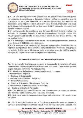 SINTE/SC - SINDICATO DOS TRABALHADORES EM
EDUCAÇÃO NA REDE PÚBLICA DO ENSINO DO ESTADO
DE SANTA CATARINA
Por uma escola pública, gratuita, de qualidade e universal!
Rua Tiradentes, 167 - Centro - Florianópolis – SC - CEP 88010-430
Fone: (048) 32120300 - www.sinte-sc.org.br - sinte-sc@sinte-sc.org.br
6
§ 2º - Em caso de irregularidade na apresentação dos documentos necessários para a
homologação da candidatura, a Comissão Eleitoral notificará o candidato em até
quarenta e oito horas após o prazo de inscrição, para que promova a correção em até
3 (três) dias úteis, no período de 02 (dois) a 06 (seis) de maio, encerrando-se o prazo
às 18:00(dezoito) horas do dia 06 (seis) de maio de 2019 (dois mil e dezenove), sob
pena de recusa do registro.
§ 3º - A impugnação da candidatura pela Comissão Eleitoral Regional implicará na
anulação da respectiva inscrição à eleição de Conselheiro Estadual, quando não
houver apresentação correta dos documentos solicitados nos prazos previstos no
parágrafo anterior.
§ 4 º - A homologação das candidaturas dar-se-á até as 18hs (dezoito horas) do dia 08
(oito) de maio de 2019 (dois mil e dezenove).
§ 5º - A impugnação de candidato(os) deve ser apresentada a Comissão Eleitoral
Regional, acompanhada de documentos comprobatórios do motivo da impugnação,
no período de 09(nove) e 10 (dez) de maio, encerrando prazo às 18:00hs (dezoito
horas) do dia 10 (dez) de maio de 2019 (dois mil e dezenove).
V – Da Inscrição de Chapas para a Coordenação Regional
Art. 21 - A inscrição da chapa para concorrer a Coordenação Regional será efetuada
somente com a apresentação de chapa completa, contendo 7 (sete) nomes para os
cargos efetivos e no mínimo 7 (sete) suplentes.
§ 1º - A Coordenação Regional é composta pelos seguintes cargos:
I – Coordenador/a Regional;
II – Diretor/a de Organização;
III – Diretor/a de Imprensa e Divulgação;
IV – Diretor/a Financeiro;
V – Diretor/a de Assuntos Educacionais e Culturais;
VI – Diretor/a de Assuntos Jurídicos e Trabalhistas;
VII – Diretor/a Sindical e de Formação.
§ 2º - Caso a relação da chapa não constar com 7 (sete) nomes para os cargos efetivos
e no mínimo 7 (sete) suplentes, não será aceita a inscrição.
§ 3º - Aplica-se a todos os componentes da chapa o disposto no art 13º, seus incisos e
parágrafos.
Art. 22 - A inscrição da chapa para a Coordenação regional é realizada perante a
Comissão Eleitoral Regional entre os dias 25 (vinte e cinco) e 26 (vinte e seis) de abril
 