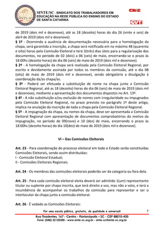 SINTE/SC - SINDICATO DOS TRABALHADORES EM
EDUCAÇÃO NA REDE PÚBLICA DO ENSINO DO ESTADO
DE SANTA CATARINA
Por uma escola pública, gratuita, de qualidade e universal!
Rua Tiradentes, 167 - Centro - Florianópolis – SC - CEP 88010-430
Fone: (048) 32120300 - www.sinte-sc.org.br - sinte-sc@sinte-sc.org.br
7
de 2019 (dois mil e dezenove), até as 18 (dezoito) horas do dia 26 (vinte e seis) de
abril de 2019 (dois mil e dezenove).
§ 1º - Ocorrendo a ausência de documentação necessária para a homologação da
chapa, será garantida a inscrição, a chapa será notificada em no máximo 48 (quarenta
e oito) horas pela Comissão Eleitoral e terá 3(três) dias úteis para a regularização dos
documentos, no período de 02 (dois) a 06 (seis) de maio, encerrando-se o prazo às
18:00hs (dezoito horas) do dia 06 (seis) de maio de 2019 (dois mil e dezenove).
§ 2º - A homologação da chapa será realizada pela Comissão Eleitoral Regional, por
escrito e devidamente assinada por todos os membros da comissão, até o dia 08
(oito) de maio de 2019 (dois mil e dezenove), sendo obrigatório a divulgação à
coordenação da/as chapa/as.
§ 3º - Poderá ser efetuada a substituição de nome na chapa junto a Comissão
Eleitoral Regional, até as 18 (dezoito) horas do dia 06 (seis) de maio de 2019 (dois mil
e dezenove), mediante a apresentação dos documentos dispostos no Art. 13º.
§ 4º - A não substituição e/ou exclusão de nomes com irregularidade ou impugnados
pela Comissão Eleitoral Regional, no prazo previsto no parágrafo 1º deste artigo,
implica na anulação da inscrição de toda a chapa pela Comissão Eleitoral Regional.
§ 5º - A impugnação da chapa, ou nomes da chapa, deve ser apresentada a Comissão
Eleitoral Regional com apresentação de documentos comprobatórios do motivo da
impugnação, no período de 09(nove) e 10 (dez) de maio, encerrando o prazo às
18:00hs (dezoito horas) do dia 10(dez) de maio de 2019 (dois mil e dezenove).
VI – Das Comissões Eleitorais
Art. 23 - Para coordenação do processo eleitoral em todo o Estado serão constituídas
Comissões Eleitorais, sendo assim distribuídas:
I - Comissão Eleitoral Estadual;
II - Comissões Eleitorais Regionais.
Art. 24 - Os membros das comissões eleitorais poderão ser da categoria ou fora dela.
Art. 25 - Para cada comissão eleitoral eleita deverá ser admitido 1(um) representante
titular ou suplente por chapa inscrita, que terá direito a voz, mas não a voto, e terá a
incumbência de acompanhar os trabalhos da comissão para representar e ser o
interlocutor da chapa junto a comissão eleitoral.
Art. 26 - É vedado as Comissões Eleitorais:
 