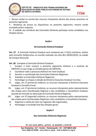 SINTE/SC - SINDICATO DOS TRABALHADORES EM
EDUCAÇÃO NA REDE PÚBLICA DO ENSINO DO ESTADO
DE SANTA CATARINA
Por uma escola pública, gratuita, de qualidade e universal!
Rua Tiradentes, 167 - Centro - Florianópolis – SC - CEP 88010-430
Fone: (048) 32120300 - www.sinte-sc.org.br - sinte-sc@sinte-sc.org.br
8
I - Recusa verbal ou escrita dos recursos interpostos dentro dos prazos previstos no
presente regimento;
II - Mudança de prazos ou dispositivos no presente regimento, mesmo sendo
acordado pela/s chapa/as.
III – É vedado aos membros das Comissões Eleitorais participar como candidatos nas
Eleições Gerais.
Seção I
Da Comissão Eleitoral Estadual
Art. 27 - A Comissão Eleitoral Estadual será composta por 3 (três) membros, eleitos
pelo Conselho Deliberativo na reunião realizada nos dias 08 e 09/02/2019, na cidade
de Campos Novos/SC.
Art. 28 - Compete à Comissão Eleitoral Estadual:
I. Cumprir e fazer cumprir o presente regimento eleitoral e o estatuto do
SINTE/SC no que tange as eleições gerais do SINTE/SC;
II. Coordenar todo o processo eleitoral em nível estadual;
III. Garantir a constituição das Comissões Eleitorais Regionais.
IV. Subsidiar as Comissões Eleitorais Regionais;
V. Homologar as chapas à eleição da Diretoria Executiva Estadual inscritas;
VI. Julgar, em 1ª (primeira) instância, os recursos interpostos à Diretoria Executiva
Estadual e Conselho Fiscal;
VII. Julgar, em 1ª (primeira) instância, os recursos interpostos pelos representantes
das chapas para Coordenação Regional e dos candidatos a Conselheiro Estadual,
quando da omissão ou obstrução da Comissão Eleitoral Regional;
VIII. Julgar, em 2ª (segunda) instância, os recursos interpostos pelos representantes
das chapas para Coordenações Regionais e dos candidatos a Conselheiro Estadual;
IX. Organizar a coleta de voto nas regionais não organizadas;
X. Homologar o resultado final das eleições gerais.
Seção II
Das Comissões Eleitorais Regionais
 