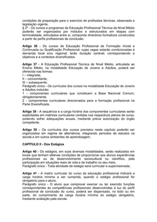 condições de preparação para o exercício de profissões técnicas, observada a
legislação vigente.
§ 2º - Os cursos e programas de Educação Profissional Técnica de Nível Médio
poderão ser organizados por módulos e estruturados em etapas com
terminalidade, articulados entre si, compondo itinerários formativos construídos
a partir de perfis profissionais de conclusão.
Artigo 36 - Os cursos de Educação Profissional de Formação Inicial e
Continuada ou Qualificação Profissional, cujas vagas estarão condicionadas à
demanda local e/ou regional, terão duração variável, correspondendo a
objetivos e a contextos diversificados.
Artigo 37 - A Educação Profissional Técnica de Nível Médio, articulada ao
Ensino Médio, na modalidade Educação de Jovens e Adultos, poderá ser
oferecida nas formas:
I – integrada;
II – concomitante;
III – subsequente.
Parágrafo único - Os currículos dos cursos na modalidade Educação de Jovens
e Adultos incluirão:
1 - componentes curriculares que constituem a Base Nacional Comum,
obrigatoriamente.
2 - componentes curriculares direcionados para a formação profissional na
Parte Diversificada.
Artigo 38 - A sequência e a carga horária dos componentes curriculares serão
explicitadas em matrizes curriculares contidas nos respectivos planos de curso,
podendo sofrer adequações anuais, mediante prévia autorização do órgão
competente.
Artigo 39 – Os currículos dos cursos previstos neste capítulo poderão ser
organizados em regime de alternância, integrando períodos de estudos na
escola e em outros ambientes de aprendizagem.
CAPÍTULO II - Dos Estágios
Artigo 40 - Os estágios, em suas diversas modalidades, serão realizados em
locais que tenham efetivas condições de proporcionar aos alunos experiências
profissionais ou de desenvolvimento sociocultural ou científico, pela
participação em situações reais de vida e de trabalho no seu meio.
Parágrafo único - Toda atividade de estágio será curricular e supervisionada.
Artigo 41 - A matriz curricular do curso de educação profissional indicará a
carga horária mínima a ser cumprida, quando o estágio profissional for
obrigatório para o aluno.
Parágrafo único - O aluno que comprovar exercer ou ter exercido funções
correspondentes às competências profissionais desenvolvidas à luz do perfil
profissional de conclusão do curso, poderá ser dispensado, no todo ou em
parte, do cumprimento da carga horária mínima do estágio obrigatório,
mediante avaliação pela escola.
 