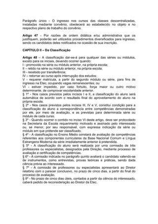 Parágrafo único - O ingresso nos cursos das classes descentralizadas,
instaladas mediante convênio, obedecerá ao estabelecido no objeto e no
respectivo plano de trabalho do convênio.
Artigo 47 - Por razões de ordem didática e/ou administrativa que os
justifiquem, poderão ser utilizados procedimentos diversificados para ingresso,
sendo os candidatos deles notificados na ocasião de sua inscrição.
CAPÍTULO II – Da Classificação
Artigo 48 – A classificação dar-se-á para qualquer das séries ou módulos,
exceto para os iniciais, devendo ocorrer quando:
I - promovido na série ou módulo anterior, na própria escola;
II – retido na série ou módulo anterior, na própria escola;
III - recebido por transferência;
IV – retornar ao curso após interrupção dos estudos;
V - requerer matrícula, a partir do segundo módulo ou série, para fins de
ingresso na Etec, ocupando vagas remanescentes; ou
VI - estiver impedido, por caso fortuito, força maior ou outro motivo
determinante, de comprovar escolaridade anterior.
§ 1º - Nos casos previstos pelos incisos I e II, a classificação do aluno será
automática de acordo com o resultado final do aproveitamento do aluno na
própria escola.
§ 2º - Nos casos previstos pelos incisos III, IV e V, constitui condição para a
classificação do aluno a correspondência entre competências demonstradas
por ele, por meio de avaliação, e as previstas para determinada série ou
módulo de cada curso.
§ 3º - Quando ocorrer o contido no inciso VI deste artigo, deve ser protocolado
na Secretaria da Escola requerimento motivado e assinado pelo interessado
ou, se menor, por seu responsável, com expressa indicação da série ou
módulo em que pretende ser classificado.
§ 4º - A classificação no Ensino Médio constará de avaliação de competências
referentes aos componentes curriculares da Base Nacional Comum e Língua
Estrangeira Moderna da série imediatamente anterior à pretendida.
§ 5º - A classificação do aluno será realizada por uma comissão de três
professores ou especialistas, designados pela Direção, mediante processo de
avaliação e certificação de competências.
§ 6º - A comissão indicada no parágrafo quinto avaliará o candidato valendo-se
de instrumentos, como entrevistas, provas teóricas e práticas, sendo dada
ciência prévia ao interessado.
§ 7º - A comissão de professores ou especialistas apresentará ao Diretor
relatório com o parecer conclusivo, no prazo de cinco dias, a partir do final do
processo de avaliação.
§ 8º - No prazo de cinco dias úteis, contados a partir da ciência do interessado,
caberá pedido de reconsideração ao Diretor da Etec.
 
