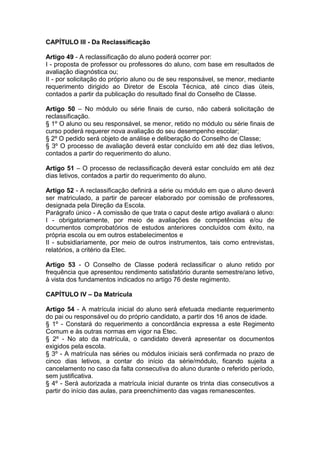 CAPÍTULO III - Da Reclassificação
Artigo 49 - A reclassificação do aluno poderá ocorrer por:
I - proposta de professor ou professores do aluno, com base em resultados de
avaliação diagnóstica ou;
II - por solicitação do próprio aluno ou de seu responsável, se menor, mediante
requerimento dirigido ao Diretor de Escola Técnica, até cinco dias úteis,
contados a partir da publicação do resultado final do Conselho de Classe.
Artigo 50 – No módulo ou série finais de curso, não caberá solicitação de
reclassificação.
§ 1º O aluno ou seu responsável, se menor, retido no módulo ou série finais de
curso poderá requerer nova avaliação do seu desempenho escolar;
§ 2º O pedido será objeto de análise e deliberação do Conselho de Classe;
§ 3º O processo de avaliação deverá estar concluído em até dez dias letivos,
contados a partir do requerimento do aluno.
Artigo 51 – O processo de reclassificação deverá estar concluído em até dez
dias letivos, contados a partir do requerimento do aluno.
Artigo 52 - A reclassificação definirá a série ou módulo em que o aluno deverá
ser matriculado, a partir de parecer elaborado por comissão de professores,
designada pela Direção da Escola.
Parágrafo único - A comissão de que trata o caput deste artigo avaliará o aluno:
I - obrigatoriamente, por meio de avaliações de competências e/ou de
documentos comprobatórios de estudos anteriores concluídos com êxito, na
própria escola ou em outros estabelecimentos e
II - subsidiariamente, por meio de outros instrumentos, tais como entrevistas,
relatórios, a critério da Etec.
Artigo 53 - O Conselho de Classe poderá reclassificar o aluno retido por
frequência que apresentou rendimento satisfatório durante semestre/ano letivo,
à vista dos fundamentos indicados no artigo 76 deste regimento.
CAPÍTULO IV – Da Matrícula
Artigo 54 - A matrícula inicial do aluno será efetuada mediante requerimento
do pai ou responsável ou do próprio candidato, a partir dos 16 anos de idade.
§ 1º - Constará do requerimento a concordância expressa a este Regimento
Comum e às outras normas em vigor na Etec.
§ 2º - No ato da matrícula, o candidato deverá apresentar os documentos
exigidos pela escola.
§ 3º - A matrícula nas séries ou módulos iniciais será confirmada no prazo de
cinco dias letivos, a contar do início da série/módulo, ficando sujeita a
cancelamento no caso da falta consecutiva do aluno durante o referido período,
sem justificativa.
§ 4º - Será autorizada a matrícula inicial durante os trinta dias consecutivos a
partir do início das aulas, para preenchimento das vagas remanescentes.
 