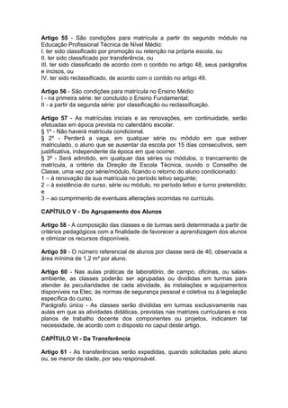 Artigo 55 - São condições para matrícula a partir do segundo módulo na
Educação Profissional Técnica de Nível Médio:
I. ter sido classificado por promoção ou retenção na própria escola, ou
II. ter sido classificado por transferência, ou
III. ter sido classificado de acordo com o contido no artigo 48, seus parágrafos
e incisos, ou
IV. ter sido reclassificado, de acordo com o contido no artigo 49.
Artigo 56 - São condições para matrícula no Ensino Médio:
I - na primeira série: ter concluído o Ensino Fundamental;
II - a partir da segunda série: por classificação ou reclassificação.
Artigo 57 - As matrículas iniciais e as renovações, em continuidade, serão
efetuadas em época prevista no calendário escolar.
§ 1º - Não haverá matrícula condicional.
§ 2º - Perderá a vaga, em qualquer série ou módulo em que estiver
matriculado, o aluno que se ausentar da escola por 15 dias consecutivos, sem
justificativa, independente da época em que ocorrer.
§ 3º - Será admitido, em qualquer das séries ou módulos, o trancamento de
matrícula, a critério da Direção de Escola Técnica, ouvido o Conselho de
Classe, uma vez por série/módulo, ficando o retorno do aluno condicionado:
1 – à renovação da sua matrícula no período letivo seguinte;
2 – à existência do curso, série ou módulo, no período letivo e turno pretendido;
e
3 – ao cumprimento de eventuais alterações ocorridas no currículo.
CAPÍTULO V - Do Agrupamento dos Alunos
Artigo 58 - A composição das classes e de turmas será determinada a partir de
critérios pedagógicos com a finalidade de favorecer a aprendizagem dos alunos
e otimizar os recursos disponíveis.
Artigo 59 - O número referencial de alunos por classe será de 40, observada a
área mínima de 1,2 m² por aluno.
Artigo 60 - Nas aulas práticas de laboratório, de campo, oficinas, ou salas-
ambiente, as classes poderão ser agrupadas ou divididas em turmas para
atender às peculiaridades de cada atividade, às instalações e equipamentos
disponíveis na Etec, às normas de segurança pessoal e coletiva ou à legislação
específica do curso.
Parágrafo único - As classes serão divididas em turmas exclusivamente nas
aulas em que as atividades didáticas, previstas nas matrizes curriculares e nos
planos de trabalho docente dos componentes ou projetos, indicarem tal
necessidade, de acordo com o disposto no caput deste artigo.
CAPÍTULO VI - Da Transferência
Artigo 61 - As transferências serão expedidas, quando solicitadas pelo aluno
ou, se menor de idade, por seu responsável.
 