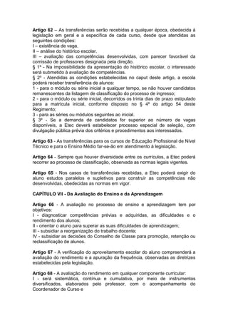 Artigo 62 – As transferências serão recebidas a qualquer época, obedecida à
legislação em geral e a específica de cada curso, desde que atendidas as
seguintes condições:
I – existência de vaga.
II – análise do histórico escolar.
III – avaliação das competências desenvolvidas, com parecer favorável da
comissão de professores designada pela direção.
§ 1º - Na impossibilidade da apresentação do histórico escolar, o interessado
será submetido à avaliação de competências.
§ 2º - Atendidas as condições estabelecidas no caput deste artigo, a escola
poderá receber transferência de alunos:
1 - para o módulo ou série inicial a qualquer tempo, se não houver candidatos
remanescentes da listagem de classificação do processo de ingresso;
2 - para o módulo ou série inicial, decorridos os trinta dias de prazo estipulado
para a matrícula inicial, conforme disposto no § 4º do artigo 54 deste
Regimento;
3 - para as séries ou módulos seguintes ao inicial.
§ 3º - Se a demanda de candidatos for superior ao número de vagas
disponíveis, a Etec deverá estabelecer processo especial de seleção, com
divulgação pública prévia dos critérios e procedimentos aos interessados.
Artigo 63 - As transferências para os cursos de Educação Profissional de Nível
Técnico e para o Ensino Médio far-se-ão em atendimento à legislação.
Artigo 64 - Sempre que houver diversidade entre os currículos, a Etec poderá
recorrer ao processo de classificação, observada as normas legais vigentes.
Artigo 65 - Nos casos de transferências recebidas, a Etec poderá exigir do
aluno estudos paralelos e supletivos para construir as competências não
desenvolvidas, obedecidas as normas em vigor.
CAPÍTULO VII - Da Avaliação do Ensino e da Aprendizagem
Artigo 66 - A avaliação no processo de ensino e aprendizagem tem por
objetivos:
I - diagnosticar competências prévias e adquiridas, as dificuldades e o
rendimento dos alunos;
II - orientar o aluno para superar as suas dificuldades de aprendizagem;
III - subsidiar a reorganização do trabalho docente;
IV - subsidiar as decisões do Conselho de Classe para promoção, retenção ou
reclassificação de alunos.
Artigo 67 - A verificação do aproveitamento escolar do aluno compreenderá a
avaliação do rendimento e a apuração da frequência, observadas as diretrizes
estabelecidas pela legislação.
Artigo 68 - A avaliação do rendimento em qualquer componente curricular:
I - será sistemática, contínua e cumulativa, por meio de instrumentos
diversificados, elaborados pelo professor, com o acompanhamento do
Coordenador de Curso e
 
