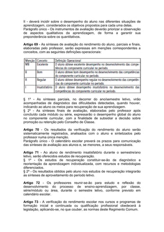 II - deverá incidir sobre o desempenho do aluno nas diferentes situações de
aprendizagem, considerados os objetivos propostos para cada uma delas.
Parágrafo único - Os instrumentos de avaliação deverão priorizar a observação
de aspectos qualitativos da aprendizagem, de forma a garantir sua
preponderância sobre os quantitativos.
Artigo 69 - As sínteses de avaliação do rendimento do aluno, parciais e finais,
elaboradas pelo professor, serão expressas em menções correspondentes a
conceitos, com as seguintes definições operacionais:
§ 1º - As sínteses parciais, no decorrer do ano/semestre letivo, virão
acompanhadas de diagnóstico das dificuldades detectadas, quando houver,
indicando ao aluno os meios para recuperação de sua aprendizagem.
§ 2º - As sínteses finais de avaliação, elaboradas pelo professor após
concluído cada módulo ou série, expressarão o desempenho global do aluno
no componente curricular, com a finalidade de subsidiar a decisão sobre
promoção ou retenção pelo Conselho de Classe.
Artigo 70 - Os resultados da verificação do rendimento do aluno serão
sistematicamente registrados, analisados com o aluno e sintetizados pelo
professor numa única menção.
Parágrafo único - O calendário escolar preverá os prazos para comunicação
das sínteses de avaliação aos alunos e, se menores, a seus responsáveis.
Artigo 71 - Ao aluno de rendimento insatisfatório durante o semestre/ano
letivo, serão oferecidos estudos de recuperação.
§ 1º - Os estudos de recuperação constituir-se-ão de diagnóstico e
reorientação da aprendizagem individualizada, com recursos e metodologias
diferenciados.
§ 2º - Os resultados obtidos pelo aluno nos estudos de recuperação integrarão
as sínteses de aproveitamento do período letivo.
Artigo 72 - Os professores reunir-se-ão para estudo e reflexão do
desenvolvimento do processo de ensino-aprendizagem, por classe,
série/módulo ou área, durante o semestre letivo, conforme previsto em
calendário escolar.
Artigo 73 - A verificação do rendimento escolar nos cursos e programas de
formação inicial e continuada ou qualificação profissional obedecerá à
legislação, aplicando-se, no que couber, as normas deste Regimento Comum.
 