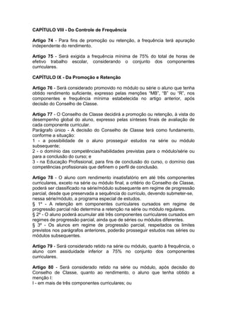 CAPÍTULO VIII - Do Controle de Frequência
Artigo 74 - Para fins de promoção ou retenção, a frequência terá apuração
independente do rendimento.
Artigo 75 - Será exigida a frequência mínima de 75% do total de horas de
efetivo trabalho escolar, considerando o conjunto dos componentes
curriculares.
CAPÍTULO IX - Da Promoção e Retenção
Artigo 76 - Será considerado promovido no módulo ou série o aluno que tenha
obtido rendimento suficiente, expresso pelas menções “MB”, “B” ou “R”, nos
componentes e frequência mínima estabelecida no artigo anterior, após
decisão do Conselho de Classe.
Artigo 77 - O Conselho de Classe decidirá a promoção ou retenção, à vista do
desempenho global do aluno, expresso pelas sínteses finais de avaliação de
cada componente curricular.
Parágrafo único - A decisão do Conselho de Classe terá como fundamento,
conforme a situação:
1 - a possibilidade de o aluno prosseguir estudos na série ou módulo
subsequente;
2 - o domínio das competências/habilidades previstas para o módulo/série ou
para a conclusão do curso; e
3 - na Educação Profissional, para fins de conclusão do curso, o domínio das
competências profissionais que definem o perfil de conclusão.
Artigo 78 - O aluno com rendimento insatisfatório em até três componentes
curriculares, exceto na série ou módulo final, a critério do Conselho de Classe,
poderá ser classificado na série/módulo subsequente em regime de progressão
parcial, desde que preservada a sequência do currículo, devendo submeter-se,
nessa série/módulo, a programa especial de estudos.
§ 1º - A retenção em componentes curriculares cursados em regime de
progressão parcial não determina a retenção na série ou módulo regulares.
§ 2º - O aluno poderá acumular até três componentes curriculares cursados em
regimes de progressão parcial, ainda que de séries ou módulos diferentes.
§ 3º - Os alunos em regime de progressão parcial, respeitados os limites
previstos nos parágrafos anteriores, poderão prosseguir estudos nas séries ou
módulos subsequentes.
Artigo 79 - Será considerado retido na série ou módulo, quanto à frequência, o
aluno com assiduidade inferior a 75% no conjunto dos componentes
curriculares.
Artigo 80 - Será considerado retido na série ou módulo, após decisão do
Conselho de Classe, quanto ao rendimento, o aluno que tenha obtido a
menção I:
I - em mais de três componentes curriculares; ou
 
