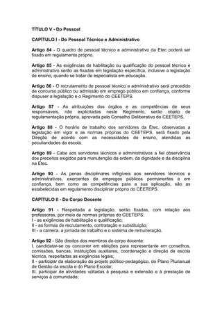 TÍTULO V - Do Pessoal
CAPÍTULO I - Do Pessoal Técnico e Administrativo
Artigo 84 - O quadro de pessoal técnico e administrativo da Etec poderá ser
fixado em regulamento próprio.
Artigo 85 - As exigências de habilitação ou qualificação do pessoal técnico e
administrativo serão as fixadas em legislação específica, inclusive a legislação
de ensino, quando se tratar de especialista em educação.
Artigo 86 - O recrutamento de pessoal técnico e administrativo será precedido
de concurso público ou admissão em emprego público em confiança, conforme
dispuser a legislação e o Regimento do CEETEPS.
Artigo 87 - As atribuições dos órgãos e as competências de seus
responsáveis, não explicitadas neste Regimento, serão objeto de
regulamentação própria, aprovada pelo Conselho Deliberativo do CEETEPS.
Artigo 88 - O horário de trabalho dos servidores da Etec, observadas a
legislação em vigor e as normas próprias do CEETEPS, será fixado pela
Direção de acordo com as necessidades do ensino, atendidas as
peculiaridades da escola.
Artigo 89 - Cabe aos servidores técnicos e administrativos a fiel observância
dos preceitos exigidos para manutenção da ordem, da dignidade e da disciplina
na Etec.
Artigo 90 - As penas disciplinares infligíveis aos servidores técnicos e
administrativos, exercentes de empregos públicos permanentes e em
confiança, bem como as competências para a sua aplicação, são as
estabelecidas em regulamento disciplinar próprio do CEETEPS.
CAPÍTULO II - Do Corpo Docente
Artigo 91 - Respeitada a legislação, serão fixadas, com relação aos
professores, por meio de normas próprias do CEETEPS:
I - as exigências de habilitação e qualificação;
II - as formas de recrutamento, contratação e substituição;
III - a carreira, a jornada de trabalho e o sistema de remuneração.
Artigo 92 - São direitos dos membros do corpo docente:
I. candidatar-se ou concorrer em eleições para representante em conselhos,
comissões, bancas, instituições auxiliares, coordenação e direção de escola
técnica, respeitadas as exigências legais;
II - participar da elaboração do projeto político-pedagógico, do Plano Plurianual
de Gestão da escola e do Plano Escolar;
III. participar de atividades voltadas à pesquisa e extensão e à prestação de
serviços à comunidade;
 