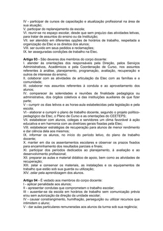 IV - participar de cursos de capacitação e atualização profissional na área de
sua atuação;
V. participar do replanejamento da escola;
VI. reunir-se no espaço escolar, desde que sem prejuízo das atividades letivas,
para tratar de assuntos do ensino ou da Instituição;
VII. ser atendido em diferentes opções de horários de trabalho, respeitada a
organização da Etec e os direitos dos alunos;
VIII. ser ouvido em seus pedidos e reclamações;
IX. ter asseguradas condições de trabalho na Etec.
Artigo 93 - São deveres dos membros do corpo docente:
I. atender às orientações dos responsáveis pela Direção, pelos Serviços
Administrativos, Acadêmicos e pela Coordenação de Curso, nos assuntos
referentes à análise, planejamento, programação, avaliação, recuperação e
outros de interesse do ensino;
II. colaborar com as atividades de articulação da Etec com as famílias e a
comunidade;
III. colaborar nos assuntos referentes à conduta e ao aproveitamento dos
alunos;
IV. comparecer às solenidades e reuniões de finalidade pedagógica ou
administrativa, dos órgãos coletivos e das instituições auxiliares de que fizer
parte;
V - cumprir os dias letivos e as horas-aula estabelecidas pela legislação e pela
escola;
VI - elaborar e cumprir o plano de trabalho docente, segundo o projeto político-
pedagógico da Etec, o Plano de Curso e as orientações do CEETEPS;
VII. estabelecer com alunos, colegas e servidores um clima favorável à ação
educativa e em harmonia com as diretrizes gerais fixadas pela Etec;
VIII. estabelecer estratégias de recuperação para alunos de menor rendimento
e dar ciência dela aos mesmos;
IX. informar os alunos, no início do período letivo, do plano de trabalho
docente;
X. manter em dia os assentamentos escolares e observar os prazos fixados
para encaminhamento dos resultados parciais e finais;
XI. participar dos períodos dedicados ao planejamento, à avaliação e ao
desenvolvimento profissional;
XII. preparar as aulas e material didático de apoio, bem como as atividades de
recuperação;
XIII. zelar e conservar os materiais, as instalações e os equipamentos de
trabalho que estão sob sua guarda ou utilização;
XIV. zelar pela aprendizagem dos alunos.
Artigo 94 - É vedado aos membros do corpo docente:
I - aplicar penalidade aos alunos;
II - apresentar condutas que comprometam o trabalho escolar;
III - ausentar-se da escola em horários de trabalho sem comunicação prévia
e/ou sem autorização da direção da unidade escolar;
IV - causar constrangimento, humilhação, perseguição ou utilizar recursos que
intimidem o aluno;
V - dar aulas particulares remuneradas aos alunos da turma sob sua regência;
 