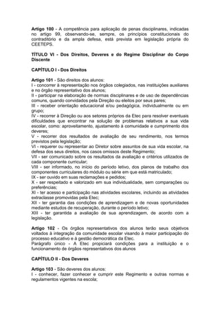 Artigo 100 - A competência para aplicação de penas disciplinares, indicadas
no artigo 99, observando-se, sempre, os princípios constitucionais do
contraditório e da ampla defesa, está prevista em legislação própria do
CEETEPS.
TÍTULO VI - Dos Direitos, Deveres e do Regime Disciplinar do Corpo
Discente
CAPÍTULO I - Dos Direitos
Artigo 101 - São direitos dos alunos:
I - concorrer à representação nos órgãos colegiados, nas instituições auxiliares
e no órgão representativo dos alunos;
II - participar na elaboração de normas disciplinares e de uso de dependências
comuns, quando convidados pela Direção ou eleitos por seus pares;
III - receber orientação educacional e/ou pedagógica, individualmente ou em
grupo;
IV - recorrer à Direção ou aos setores próprios da Etec para resolver eventuais
dificuldades que encontrar na solução de problemas relativos a sua vida
escolar, como: aproveitamento, ajustamento à comunidade e cumprimento dos
deveres;
V - recorrer dos resultados de avaliação de seu rendimento, nos termos
previstos pela legislação;
VI - requerer ou representar ao Diretor sobre assuntos de sua vida escolar, na
defesa dos seus direitos, nos casos omissos deste Regimento;
VII - ser comunicado sobre os resultados da avaliação e critérios utilizados de
cada componente curricular;
VIII - ser informado, no início do período letivo, dos planos de trabalho dos
componentes curriculares do módulo ou série em que está matriculado;
IX - ser ouvido em suas reclamações e pedidos;
X - ser respeitado e valorizado em sua individualidade, sem comparações ou
preferências;
XI - ter acesso e participação nas atividades escolares, incluindo as atividades
extraclasse promovidas pela Etec;
XII - ter garantia das condições de aprendizagem e de novas oportunidades
mediante estudos de recuperação, durante o período letivo;
XIII - ter garantida a avaliação de sua aprendizagem, de acordo com a
legislação.
Artigo 102 - Os órgãos representativos dos alunos terão seus objetivos
voltados à integração da comunidade escolar visando à maior participação do
processo educativo e à gestão democrática da Etec.
Parágrafo único - A Etec propiciará condições para a instituição e o
funcionamento de órgãos representativos dos alunos
CAPÍTULO II - Dos Deveres
Artigo 103 - São deveres dos alunos:
I - conhecer, fazer conhecer e cumprir este Regimento e outras normas e
regulamentos vigentes na escola;
 