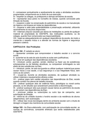 II - comparecer pontualmente e assiduamente às aulas e atividades escolares
programadas, empenhando-se no êxito de sua execução;
III - respeitar os colegas, os professores e demais servidores da escola;
IV - representar seus pares no Conselho de Classe, quando convocado pela
Direção da Escola;
V – cooperar e zelar na conservação do patrimônio da escola e na manutenção
da higiene e da limpeza em todas as dependências;
VI - cooperar e zelar pela sustentabilidade e preservação ambiental, utilizando
racionalmente os recursos disponíveis;
VII - indenizar prejuízo causado por danos às instalações ou perda de qualquer
material de propriedade do CEETEPS, das instituições auxiliares, ou de
colegas, quando ficar comprovada sua responsabilidade;
VIII - trajar-se adequadamente em qualquer dependência da escola, de modo a
manter-se o respeito mútuo e a atender às normas de higiene e segurança
pessoal e coletiva.
CAPÍTULO III - Das Proibições
Artigo 104 - É vedado ao aluno:
I - apresentar condutas que comprometam o trabalho escolar e o convívio
social;
II - ausentar-se da sala de aula durante as aulas sem justificativas;
III - fumar em qualquer das dependências escolares;
IV - introduzir, portar, guardar, vender, distribuir ou fazer uso de substâncias
entorpecentes ou de bebidas alcoólicas, ou comparecer embriagado ou sob
efeito de tais substâncias na Etec;
V – introduzir, portar, ter sob sua guarda ou utilizar qualquer material que possa
causar riscos a sua saúde, a sua segurança e a sua integridade física, bem
como as de outrem;
VI - ocupar-se, durante as atividades escolares, de qualquer atividade ou
utilizar materiais e equipamentos alheios a elas;
VII – praticar jogos sem caráter educativo nas dependências da Etec, exceto
quando contido nos planos de trabalho docente;
VIII - praticar quaisquer atos de violência física, psicológica ou moral contra
pessoas, ou ter atitudes que caracterizam preconceito e discriminação;
IX – praticar quaisquer atos que possam causar danos ao patrimônio da escola
ou de outrem nas dependências da Etec;
X - promover coletas ou subscrições ou outro tipo de campanha, sem
autorização da Direção;
XI - retirar-se da unidade durante o horário escolar e da residência de alunos
(alojamentos), sem autorização;
XII – Utilizar das novas tecnologias dentro do ambiente escolar com o intuito de
denegrir a imagem dos membros da comunidade escolar.
Artigo 105 - As Etecs elaborarão, com participação da comunidade escolar, as
normas de convivência, consoante diretrizes que serão estabelecidas pelo
CEETEPS.
 