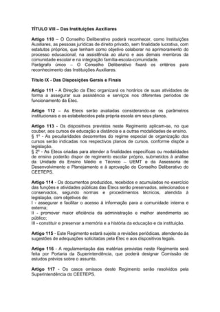 TÍTULO VIII – Das Instituições Auxiliares
Artigo 110 – O Conselho Deliberativo poderá reconhecer, como Instituições
Auxiliares, as pessoas jurídicas de direito privado, sem finalidade lucrativa, com
estatutos próprios, que tenham como objetivo colaborar no aprimoramento do
processo educacional, na assistência ao aluno e aos demais membros da
comunidade escolar e na integração família-escola-comunidade.
Parágrafo único – O Conselho Deliberativo fixará os critérios para
reconhecimento das Instituições Auxiliares.
Título IX - Das Disposições Gerais e Finais
Artigo 111 - A Direção da Etec organizará os horários de suas atividades de
forma a assegurar sua assistência e serviços nos diferentes períodos de
funcionamento da Etec.
Artigo 112 – As Etecs serão avaliadas considerando-se os parâmetros
institucionais e os estabelecidos pela própria escola em seus planos.
Artigo 113 - Os dispositivos previstos neste Regimento aplicam-se, no que
couber, aos cursos de educação a distância e a outras modalidades de ensino.
§ 1º - As peculiaridades decorrentes do regime especial de organização dos
cursos serão indicadas nos respectivos planos de cursos, conforme dispõe a
legislação.
§ 2º - As Etecs criadas para atender a finalidades específicas ou modalidades
de ensino poderão dispor de regimento escolar próprio, submetidos à análise
da Unidade do Ensino Médio e Técnico – UEMT e da Assessoria de
Desenvolvimento e Planejamento e à aprovação do Conselho Deliberativo do
CEETEPS.
Artigo 114 - Os documentos produzidos, recebidos e acumulados no exercício
das funções e atividades públicas das Etecs serão preservados, selecionados e
conservados, segundo normas e procedimentos técnicos, atendida à
legislação, com objetivos de:
I - assegurar e facilitar o acesso à informação para a comunidade interna e
externa;
II - promover maior eficiência da administração e melhor atendimento ao
público;
III - constituir e preservar a memória e a história da educação e da instituição.
Artigo 115 - Este Regimento estará sujeito a revisões periódicas, atendendo às
sugestões de adequações solicitadas pela Etec e aos dispositivos legais.
Artigo 116 - A regulamentação das matérias previstas neste Regimento será
feita por Portaria da Superintendência, que poderá designar Comissão de
estudos prévios sobre o assunto.
Artigo 117 - Os casos omissos deste Regimento serão resolvidos pela
Superintendência do CEETEPS.
 