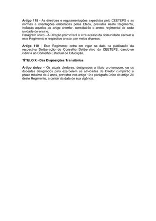 Artigo 118 - As diretrizes e regulamentações expedidas pelo CEETEPS e as
normas e orientações elaboradas pelas Etecs, previstas neste Regimento,
inclusas aquelas do artigo anterior, constituirão o anexo regimental de cada
unidade de ensino.
Parágrafo único - A Direção promoverá o livre acesso da comunidade escolar a
este Regimento e respectivo anexo, por meios diversos.
Artigo 119 - Este Regimento entra em vigor na data da publicação da
respectiva Deliberação do Conselho Deliberativo do CEETEPS, dando-se
ciência ao Conselho Estadual de Educação.
TÍTULO X - Das Disposições Transitórias
Artigo único – Os atuais diretores, designados a título pro-tempore, ou os
docentes designados para exercerem as atividades de Diretor cumprirão o
prazo máximo de 2 anos, previstos nos artigo 19 e parágrafo único do artigo 24
deste Regimento, a contar da data de sua vigência.
 