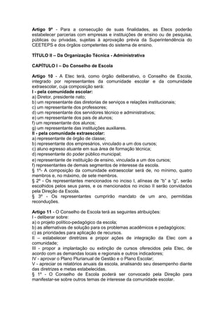 Artigo 9º - Para a consecução de suas finalidades, as Etecs poderão
estabelecer parcerias com empresas e instituições de ensino ou de pesquisa,
públicas ou privadas, sujeitas à aprovação prévia da Superintendência do
CEETEPS e dos órgãos competentes do sistema de ensino.
TÍTULO II – Da Organização Técnica - Administrativa
CAPÍTULO I – Do Conselho de Escola
Artigo 10 - A Etec terá, como órgão deliberativo, o Conselho de Escola,
integrado por representantes da comunidade escolar e da comunidade
extraescolar, cuja composição será:
I - pela comunidade escolar:
a) Diretor, presidente nato;
b) um representante das diretorias de serviços e relações institucionais;
c) um representante dos professores;
d) um representante dos servidores técnico e administrativos;
e) um representante dos pais de alunos;
f) um representante dos alunos;
g) um representante das instituições auxiliares.
II - pela comunidade extraescolar:
a) representante de órgão de classe;
b) representante dos empresários, vinculado a um dos cursos;
c) aluno egresso atuante em sua área de formação técnica;
d) representante do poder público municipal;
e) representante de instituição de ensino, vinculada a um dos cursos;
f) representantes de demais segmentos de interesse da escola.
§ 1º- A composição da comunidade extraescolar será de, no mínimo, quatro
membros e, no máximo, de sete membros.
§ 2º - Os representantes mencionados no inciso I, alíneas de “b” a “g”, serão
escolhidos pelos seus pares, e os mencionados no inciso II serão convidados
pela Direção da Escola.
§ 3º - Os representantes cumprirão mandato de um ano, permitidas
reconduções.
Artigo 11 - O Conselho de Escola terá as seguintes atribuições:
I - deliberar sobre:
a) o projeto político-pedagógico da escola;
b) as alternativas de solução para os problemas acadêmicos e pedagógicos;
c) as prioridades para aplicação de recursos.
II – estabelecer diretrizes e propor ações de integração da Etec com a
comunidade;
III - propor a implantação ou extinção de cursos oferecidos pela Etec, de
acordo com as demandas locais e regionais e outros indicadores;
IV - aprovar o Plano Plurianual de Gestão e o Plano Escolar;
V - apreciar os relatórios anuais da escola, analisando seu desempenho diante
das diretrizes e metas estabelecidas.
§ 1º - O Conselho de Escola poderá ser convocado pela Direção para
manifestar-se sobre outros temas de interesse da comunidade escolar.
 
