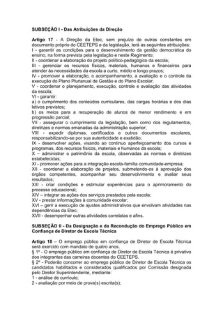 SUBSEÇÃO I - Das Atribuições da Direção
Artigo 17 - A Direção da Etec, sem prejuízo de outras constantes em
documento próprio do CEETEPS e da legislação, terá as seguintes atribuições:
I - garantir as condições para o desenvolvimento da gestão democrática do
ensino, na forma prevista pela legislação e neste Regimento;
II - coordenar a elaboração do projeto político-pedagógico da escola;
III - gerenciar os recursos físicos, materiais, humanos e financeiros para
atender às necessidades da escola a curto, médio e longo prazos;
IV - promover a elaboração, o acompanhamento, a avaliação e o controle da
execução do Plano Plurianual de Gestão e do Plano Escolar;
V - coordenar o planejamento, execução, controle e avaliação das atividades
da escola;
VI - garantir:
a) o cumprimento dos conteúdos curriculares, das cargas horárias e dos dias
letivos previstos;
b) os meios para a recuperação de alunos de menor rendimento e em
progressão parcial;
VII - assegurar o cumprimento da legislação, bem como dos regulamentos,
diretrizes e normas emanadas da administração superior;
VIII - expedir diplomas, certificados e outros documentos escolares,
responsabilizando-se por sua autenticidade e exatidão;
IX - desenvolver ações, visando ao contínuo aperfeiçoamento dos cursos e
programas, dos recursos físicos, materiais e humanos da escola;
X – administrar o patrimônio da escola, observadas as normas e diretrizes
estabelecidas;
XI - promover ações para a integração escola-família comunidade-empresa;
XII - coordenar a elaboração de projetos, submetendo-os à aprovação dos
órgãos competentes, acompanhar seu desenvolvimento e avaliar seus
resultados;
XIII - criar condições e estimular experiências para o aprimoramento do
processo educacional;
XIV – integrar as ações dos serviços prestados pela escola;
XV - prestar informações à comunidade escolar;
XVI – gerir a execução de ajustes administrativos que envolvam atividades nas
dependências da Etec;
XVII - desempenhar outras atividades correlatas e afins.
SUBSEÇÃO II - Da Designação e da Recondução do Emprego Público em
Confiança de Diretor de Escola Técnica
Artigo 18 – O emprego público em confiança de Diretor de Escola Técnica
será exercido com mandato de quatro anos.
§ 1º - O emprego público em confiança de Diretor de Escola Técnica é privativo
dos integrantes das carreiras docentes do CEETEPS.
§ 2º - Poderão concorrer ao emprego público de Diretor de Escola Técnica os
candidatos habilitados e considerados qualificados por Comissão designada
pelo Diretor Superintendente, mediante:
1 - análise de currículo;
2 - avaliação por meio de prova(s) escrita(s);
 