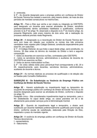 3 - entrevista.
§ 3º - Ao docente designado para o emprego público em confiança de Diretor
de Escola Técnica fica vedado o exercício, pelo mesmo diretor, de mais de dois
períodos de mandato consecutivos na mesma Etec.
Artigo 19 – Para a Etec que venha a ser criada ou integrada ao CEETEPS,
será designado um docente para exercer atividades de Diretor, escolhido
(preferencialmente) dentre candidatos habilitados e qualificados, conforme
previsto no § 2º do artigo 18, observado o disposto no § 1º do mesmo artigo, do
presente Regimento, pelo prazo máximo de dois anos, até a realização do
processo eleitoral previsto neste Regimento.
Artigo 20 - A designação ou a recondução do Diretor de Escola Técnica dar-
se-á com base em relação que contenha os nomes dos três primeiros
candidatos mais votados pelo Colégio Eleitoral, constituído especialmente para
esse fim, em cada Etec.
§ 1º - O Colégio Eleitoral, de que trata o caput deste artigo, será constituído, no
mínimo, 30 dias antes do término do mandato do Diretor e terá a seguinte
composição:
1 - todos os docentes em exercício na Etec, contratados pelo CEETEPS;
2 - todos os servidores técnicos, administrativos e auxiliares de docente do
CEETEPS em exercício na Etec;
3 - todos os alunos matriculados na Etec.
§ 2º - Os votos válidos terão peso percentual final correspondente a 60, 20 e
20, respectivamente, para docentes, servidores técnicos, administrativos,
auxiliares de docente e alunos.
Artigo 21 - As normas relativas ao processo de qualificação e de eleição são
as fixadas pelo Conselho Deliberativo.
SUBSEÇÃO III - Da Substituição ou Vacância do Emprego Público em
Confiança de Diretor de Escola Técnica
Artigo 22 - Haverá substituição no impedimento legal ou temporário do
ocupante de emprego público em confiança de Diretor de Escola Técnica ou do
docente designado para exercer as atividades de Diretor, conforme o disposto
no artigo 19.
Parágrafo único - São considerados impedimentos legal ou temporário, para o
fim estabelecido no caput deste artigo, os casos previstos em lei e de
afastamento para prestar serviços junto à Administração Central.
Artigo 23 - Quando do impedimento legal e temporário, o diretor será
substituído por docente habilitado preferencialmente qualificado para função de
diretor, conforme escala de substituição, elaborada pela Direção da Etec,
respeitado o prazo do mandato vigente.
Artigo 24 - A vacância do emprego público em confiança de Diretor de Escola
Técnica decorrerá de:
I - aposentadoria;
II – falecimento;
 