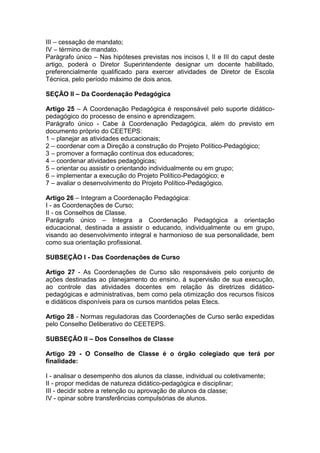 III – cessação de mandato;
IV – término de mandato.
Parágrafo único – Nas hipóteses previstas nos incisos I, II e III do caput deste
artigo, poderá o Diretor Superintendente designar um docente habilitado,
preferencialmente qualificado para exercer atividades de Diretor de Escola
Técnica, pelo período máximo de dois anos.
SEÇÃO II – Da Coordenação Pedagógica
Artigo 25 – A Coordenação Pedagógica é responsável pelo suporte didático-
pedagógico do processo de ensino e aprendizagem.
Parágrafo único - Cabe à Coordenação Pedagógica, além do previsto em
documento próprio do CEETEPS:
1 – planejar as atividades educacionais;
2 – coordenar com a Direção a construção do Projeto Político-Pedagógico;
3 – promover a formação contínua dos educadores;
4 – coordenar atividades pedagógicas;
5 – orientar ou assistir o orientando individualmente ou em grupo;
6 – implementar a execução do Projeto Político-Pedagógico; e
7 – avaliar o desenvolvimento do Projeto Político-Pedagógico.
Artigo 26 – Integram a Coordenação Pedagógica:
I - as Coordenações de Curso;
II - os Conselhos de Classe.
Parágrafo único – Integra a Coordenação Pedagógica a orientação
educacional, destinada a assistir o educando, individualmente ou em grupo,
visando ao desenvolvimento integral e harmonioso de sua personalidade, bem
como sua orientação profissional.
SUBSEÇÃO I - Das Coordenações de Curso
Artigo 27 - As Coordenações de Curso são responsáveis pelo conjunto de
ações destinadas ao planejamento do ensino, à supervisão de sua execução,
ao controle das atividades docentes em relação às diretrizes didático-
pedagógicas e administrativas, bem como pela otimização dos recursos físicos
e didáticos disponíveis para os cursos mantidos pelas Etecs.
Artigo 28 - Normas reguladoras das Coordenações de Curso serão expedidas
pelo Conselho Deliberativo do CEETEPS.
SUBSEÇÃO II – Dos Conselhos de Classe
Artigo 29 - O Conselho de Classe é o órgão colegiado que terá por
finalidade:
I - analisar o desempenho dos alunos da classe, individual ou coletivamente;
II - propor medidas de natureza didático-pedagógica e disciplinar;
III - decidir sobre a retenção ou aprovação de alunos da classe;
IV - opinar sobre transferências compulsórias de alunos.
 