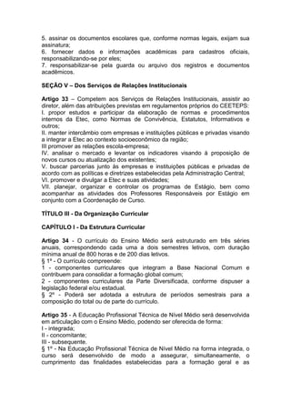 5. assinar os documentos escolares que, conforme normas legais, exijam sua
assinatura;
6. fornecer dados e informações acadêmicas para cadastros oficiais,
responsabilizando-se por eles;
7. responsabilizar-se pela guarda ou arquivo dos registros e documentos
acadêmicos.
SEÇÃO V – Dos Serviços de Relações Institucionais
Artigo 33 – Competem aos Serviços de Relações Institucionais, assistir ao
diretor, além das atribuições previstas em regulamentos próprios do CEETEPS:
I. propor estudos e participar da elaboração de normas e procedimentos
internos da Etec, como Normas de Convivência, Estatutos, Informativos e
outros;
II. manter intercâmbio com empresas e instituições públicas e privadas visando
a integrar a Etec ao contexto socioeconômico da região;
III promover as relações escola-empresa;
IV. analisar o mercado e levantar os indicadores visando à proposição de
novos cursos ou atualização dos existentes;
V. buscar parcerias junto às empresas e instituições públicas e privadas de
acordo com as políticas e diretrizes estabelecidas pela Administração Central;
VI. promover e divulgar a Etec e suas atividades;
VII. planejar, organizar e controlar os programas de Estágio, bem como
acompanhar as atividades dos Professores Responsáveis por Estágio em
conjunto com a Coordenação de Curso.
TÍTULO III - Da Organização Curricular
CAPÍTULO I - Da Estrutura Curricular
Artigo 34 - O currículo do Ensino Médio será estruturado em três séries
anuais, correspondendo cada uma a dois semestres letivos, com duração
mínima anual de 800 horas e de 200 dias letivos.
§ 1º - O currículo compreende:
1 - componentes curriculares que integram a Base Nacional Comum e
contribuem para consolidar a formação global comum;
2 - componentes curriculares da Parte Diversificada, conforme dispuser a
legislação federal e/ou estadual.
§ 2º - Poderá ser adotada a estrutura de períodos semestrais para a
composição do total ou de parte do currículo.
Artigo 35 - A Educação Profissional Técnica de Nível Médio será desenvolvida
em articulação com o Ensino Médio, podendo ser oferecida de forma:
I - integrada;
II - concomitante;
III - subsequente.
§ 1º - Na Educação Profissional Técnica de Nível Médio na forma integrada, o
curso será desenvolvido de modo a assegurar, simultaneamente, o
cumprimento das finalidades estabelecidas para a formação geral e as
 
