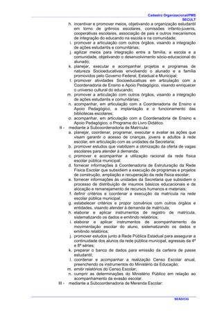 Cadastro Organizacional/PMS
SECULT
SEAD/CIG
h. incentivar e promover meios, objetivando a organização estudantil
em torno de grêmios escolares, comissões infanto-juvenis,
cooperativas escolares, associação de pais e outros mecanismos
de integração do educando na escola e na comunidade;
i. promover a articulação com outros órgãos, visando a integração
de ações estudantis e comunitárias;
j. agilizar meios para integração entre a família, a escola e a
comunidade, objetivando o desenvolvimento sócio-educacional do
alunado;
k. planejar, executar e acompanhar projetos e programas de
natureza Socioeducativas envolvendo o alunado e a família
promovidos pelo Governo Federal, Estadual e Municipal;
l. promover atividades Socioeducativas em articulação com a
Coordenadoria de Ensino e Apoio Pedagógico, visando enriquecer
o universo cultural do educando;
m. promover a articulação com outros órgãos, visando a integração
de ações estudantis e comunitárias;
n. acompanhar, em articulação com a Coordenadoria de Ensino e
Apoio Pedagógico, a implantação e o funcionamento das
bibliotecas escolares;
o. acompanhar, em articulação com a Coordenadoria de Ensino e
Apoio Pedagógico, o Programa do Livro Didático.
II - mediante a Subcoordenadoria de Matrícula:
a. planejar, coordenar, programar, executar e avaliar as ações que
visam garantir o acesso de crianças, jovens e adultos à rede
escolar, em articulação com as unidades da Secretaria;
b. promover estudos que viabilizem a otimização da oferta de vagas
escolares para atender à demanda;
c. promover e acompanhar a utilização racional da rede física
escolar pública municipal;
d. fornecer informações à Coordenadoria de Estruturação da Rede
Física Escolar que subsidiem a execução de programas e projetos
de construção, ampliação e recuperação da rede física escolar;
e. fornecer informações às unidades da Secretaria que subsidiem o
processo de distribuição de insumos básicos educacionais e de
alocação e remanejamento de recursos humanos e materiais;
f. definir critérios e coordenar a execução da matrícula na rede
escolar pública municipal;
g. estabelecer critérios e propor convênios com outros órgãos e
entidades, visando atender à demanda de matrícula;
h. elaborar e aplicar instrumentos de registro de matrícula,
sistematizando os dados e emitindo relatórios;
i. elaborar e aplicar instrumentos de acompanhamento da
movimentação escolar do aluno, sistematizando os dados e
emitindo relatórios;
j. promover estudos junto à Rede Pública Estadual para assegurar a
continuidade dos alunos da rede pública municipal, egressas da 4ª
e 8ª séries;
k. preparar o banco de dados para emissão da carteira de passe
estudantil;
l. coordenar e acompanhar a realização Censo Escolar anual,
preenchendo os instrumentos do Ministério da Educação;
m. emitir relatórios do Censo Escolar;
n. cumprir as determinações do Ministério Público em relação ao
acompanhamento da evasão escolar.
III - mediante a Subcoordenadoria de Merenda Escolar:
 