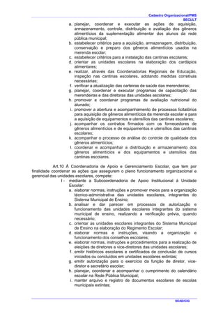 Cadastro Organizacional/PMS
SECULT
SEAD/CIG
a. planejar, coordenar e executar as ações de aquisição,
armazenamento, controle, distribuição e avaliação dos gêneros
alimentícios da suplementação alimentar dos alunos da rede
pública municipal;
b. estabelecer critérios para a aquisição, armazenagem, distribuição,
conservação e preparo dos gêneros alimentícios usados na
merenda escolar;
c. estabelecer critérios para a instalação das cantinas escolares;
d. orientar as unidades escolares na elaboração dos cardápios
alimentares;
e. realizar, através das Coordenadorias Regionais de Educação,
inspeção nas cantinas escolares, adotando medidas corretivas
necessárias;
f. verificar a atualização das carteiras de saúde das merendeiras;
g. planejar, coordenar e executar programas de capacitação das
merendeiras e das diretoras das unidades escolares;
h. promover e coordenar programas de avaliação nutricional do
alunado;
i. promover a abertura e acompanhamento de processos licitatórios
para aquisição de gêneros alimentícios da merenda escolar e para
a aquisição de equipamentos e utensílios das cantinas escolares;
j. acompanhar os contratos firmados com os fornecedores de
gêneros alimentícios e de equipamentos e utensílios das cantinas
escolares;
k. acompanhar o processo de análise do controle de qualidade dos
gêneros alimentícios;
l. coordenar e acompanhar a distribuição e armazenamento dos
gêneros alimentícios e dos equipamentos e utensílios das
cantinas escolares.
Art.10 À Coordenadoria de Apoio e Gerenciamento Escolar, que tem por
finalidade coordenar as ações que assegurem o pleno funcionamento organizacional e
gerencial das unidades escolares, compete:
I - mediante a Subcoordenadoria de Apoio Institucional à Unidade
Escolar:
a. elaborar normas, instruções e promover meios para a organização
técnico-administrativa das unidades escolares, integrantes do
Sistema Municipal de Ensino;
b. analisar e dar parecer em processos de autorização e
funcionamento das unidades escolares integrantes do sistema
municipal de ensino, realizando a verificação prévia, quando
necessário;
c. orientar as unidades escolares integrantes do Sistema Municipal
de Ensino na elaboração do Regimento Escolar;
d. elaborar normas e instruções, visando a organização e
funcionamento dos conselhos escolares;
e. elaborar normas, instruções e procedimentos para a realização de
eleições de diretores e vice-diretores das unidades escolares;
f. emitir históricos escolares e certificados de conclusão de cursos
iniciados ou concluídos em unidades escolares extintas;
g. emitir autorização para o exercício da função de diretor, vice-
diretor e secretário escolar;
h. planejar, coordenar e acompanhar o cumprimento do calendário
escolar na Rede Pública Municipal;
i. manter arquivo e registro de documentos escolares de escolas
municipais extintas;
 