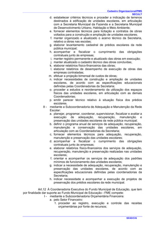 Cadastro Organizacional/PMS
SECULT
SEAD/CIG
d. estabelecer critérios técnicos e proceder a indicação de terrenos
destinados à edificação de unidades escolares, em articulação
com a Secretaria Municipal da Fazenda e a Secretaria Municipal
de Desenvolvimento Urbano, Habitação e Meio Ambiente;
e. fornecer elementos técnicos para licitação e contratos de obras
voltados para a construção e ampliação de unidades escolares;
f. manter organizado e atualizado o acervo técnico da Secretaria,
relativo a obras nas escolas;
g. elaborar levantamento cadastral de prédios escolares da rede
pública municipal;
h. acompanhar e fiscalizar o cumprimento das obrigações
contratuais junto às empresas;
i. manter registro permanente e atualizado das obras em execução;
j. manter atualizado o cadastro técnico das obras concluídas;
k. elaborar relatórios físico-financeiros das obras;
l. elaborar relatórios de desempenho de execução de obras das
empresas contratadas;
m. efetuar a projeção bimensal de custos de obras;
n. indicar necessidades de construção e ampliação de unidades
escolares, de acordo com as especificações educacionais
definidas pelas Coordenadorias da Secretaria;
o. proceder a estudos e reordenamento da utilização dos espaços
físicos das unidades escolares, em articulação com as demais
Coordenadorias;
p. emitir parecer técnico relativo à situação física dos prédios
escolares.
II - mediante a Subcoordenadoria de Adequação e Manutenção da Rede
Escolar:
a. planejar, programar, coordenar, supervisionar, fiscalizar e avaliar a
execução de adequação, recuperação, manutenção e
preservação das unidades escolares da rede pública municipal;
b. definir o programa anual de serviços de adequação, recuperação,
manutenção e conservação das unidades escolares, em
articulação com as Coordenadorias da Secretaria;
c. fornecer elementos técnicos para adequação, recuperação,
manutenção e preservação das unidades escolares;
d. acompanhar e fiscalizar o cumprimento das obrigações
contratuais junto às empresas;
e. elaborar relatórios físico-financeiros dos serviços de adequação,
recuperação, manutenção e preservação realizadas nas unidades
escolares;
f. orientar e acompanhar os serviços de adequação dos padrões
mínimos de funcionamento das unidades escolares;
g. indicar a necessidade de adequação, recuperação, manutenção e
preservação das unidades escolares, de acordo com as
especificações educacionais definidas pelas coordenadorias da
Secretaria;
h. indicar necessidade e acompanhar a execução de projetos de
preservação dos prédios escolares da rede municipal.
Art.12 À Coordenadoria Executiva do Fundo Municipal de Educação, que tem
por finalidade dar suporte ao Fundo Municipal de Educação - FME compete:
I - mediante a Subcoordenadoria Orçamentária Financeira:
a. pelo Setor Financeiro:
1. proceder ao registro, execução e controle das receitas
orçamentárias por fonte de recursos;
 