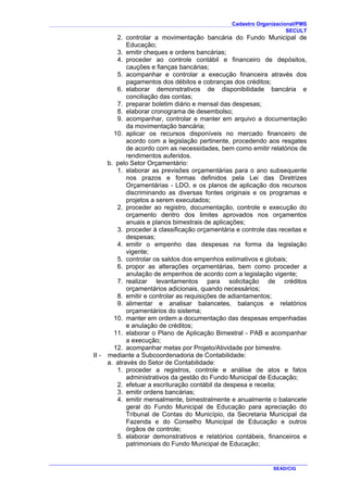 Cadastro Organizacional/PMS
SECULT
SEAD/CIG
2. controlar a movimentação bancária do Fundo Municipal de
Educação;
3. emitir cheques e ordens bancárias;
4. proceder ao controle contábil e financeiro de depósitos,
cauções e fianças bancárias;
5. acompanhar e controlar a execução financeira através dos
pagamentos dos débitos e cobranças dos créditos;
6. elaborar demonstrativos de disponibilidade bancária e
conciliação das contas;
7. preparar boletim diário e mensal das despesas;
8. elaborar cronograma de desembolso;
9. acompanhar, controlar e manter em arquivo a documentação
da movimentação bancária;
10. aplicar os recursos disponíveis no mercado financeiro de
acordo com a legislação pertinente, procedendo aos resgates
de acordo com as necessidades, bem como emitir relatórios de
rendimentos auferidos.
b. pelo Setor Orçamentário:
1. elaborar as previsões orçamentárias para o ano subsequente
nos prazos e formas definidos pela Lei das Diretrizes
Orçamentárias - LDO, e os planos de aplicação dos recursos
discriminando as diversas fontes originais e os programas e
projetos a serem executados;
2. proceder ao registro, documentação, controle e execução do
orçamento dentro dos limites aprovados nos orçamentos
anuais e planos bimestrais de aplicações;
3. proceder à classificação orçamentária e controle das receitas e
despesas;
4. emitir o empenho das despesas na forma da legislação
vigente;
5. controlar os saldos dos empenhos estimativos e globais;
6. propor as alterações orçamentárias, bem como proceder a
anulação de empenhos de acordo com a legislação vigente;
7. realizar levantamentos para solicitação de créditos
orçamentários adicionais, quando necessários;
8. emitir e controlar as requisições de adiantamentos;
9. alimentar e analisar balancetes, balanços e relatórios
orçamentários do sistema;
10. manter em ordem a documentação das despesas empenhadas
e anulação de créditos;
11. elaborar o Plano de Aplicação Bimestral - PAB e acompanhar
a execução;
12. acompanhar metas por Projeto/Atividade por bimestre.
II - mediante a Subcoordenadoria de Contabilidade:
a. através do Setor de Contabilidade:
1. proceder a registros, controle e análise de atos e fatos
administrativos da gestão do Fundo Municipal de Educação;
2. efetuar a escrituração contábil da despesa e receita;
3. emitir ordens bancárias;
4. emitir mensalmente, bimestralmente e anualmente o balancete
geral do Fundo Municipal de Educação para apreciação do
Tribunal de Contas do Município, da Secretaria Municipal da
Fazenda e do Conselho Municipal de Educação e outros
órgãos de controle;
5. elaborar demonstrativos e relatórios contábeis, financeiros e
patrimoniais do Fundo Municipal de Educação;
 