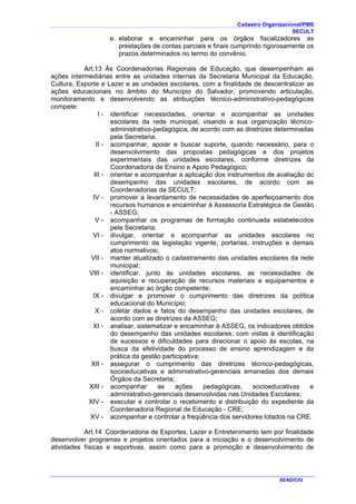 Cadastro Organizacional/PMS
SECULT
SEAD/CIG
e. elaborar e encaminhar para os órgãos fiscalizadores as
prestações de contas parciais e finais cumprindo rigorosamente os
prazos determinados no termo do convênio.
Art.13 Às Coordenadorias Regionais de Educação, que desempenham as
ações intermediárias entre as unidades internas da Secretaria Municipal da Educação,
Cultura, Esporte e Lazer e as unidades escolares, com a finalidade de descentralizar as
ações educacionais no âmbito do Município do Salvador, promovendo articulação,
monitoramento e desenvolvendo as atribuições técnico-administrativo-pedagógicas
compete:
I - identificar necessidades, orientar e acompanhar as unidades
escolares da rede municipal, visando a sua organização técnico-
administrativo-pedagógica, de acordo com as diretrizes determinadas
pela Secretaria;
II - acompanhar, apoiar e buscar suporte, quando necessário, para o
desenvolvimento das propostas pedagógicas e dos projetos
experimentais das unidades escolares, conforme diretrizes da
Coordenadoria de Ensino e Apoio Pedagógico;
III - orientar e acompanhar a aplicação dos instrumentos de avaliação do
desempenho das unidades escolares, de acordo com as
Coordenadorias da SECULT;
IV - promover a levantamento de necessidades de aperfeiçoamento dos
recursos humanos e encaminhar à Assessoria Estratégica de Gestão
- ASSEG;
V - acompanhar os programas de formação continuada estabelecidos
pela Secretaria;
VI - divulgar, orientar e acompanhar as unidades escolares no
cumprimento da legislação vigente, portarias, instruções e demais
atos normativos;
VII - manter atualizado o cadastramento das unidades escolares da rede
municipal;
VIII - identificar, junto às unidades escolares, as necessidades de
aquisição e recuperação de recursos materiais e equipamentos e
encaminhar ao órgão competente;
IX - divulgar e promover o cumprimento das diretrizes da política
educacional do Município;
X - coletar dados e fatos do desempenho das unidades escolares, de
acordo com as diretrizes da ASSEG;
XI - analisar, sistematizar e encaminhar à ASSEG, os indicadores obtidos
do desempenho das unidades escolares, com vistas à identificação
de sucessos e dificuldades para direcionar o apoio às escolas, na
busca da efetividade do processo de ensino aprendizagem e da
prática da gestão participativa;
XII - assegurar o cumprimento das diretrizes técnico-pedagógicas,
socioeducativas e administrativo-gerenciais emanadas dos demais
Órgãos da Secretaria;
XIII - acompanhar as ações pedagógicas, socioeducativas e
administrativo-gerenciais desenvolvidas nas Unidades Escolares;
XIV - executar e controlar o recebimento e distribuição do expediente da
Coordenadoria Regional de Educação - CRE;
XV - acompanhar e controlar a freqüência dos servidores lotados na CRE.
Art.14 Coordenadoria de Esportes, Lazer e Entretenimento tem por finalidade
desenvolver programas e projetos orientados para a iniciação e o desenvolvimento de
atividades físicas e esportivas, assim como para a promoção e desenvolvimento de
 