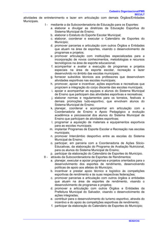 Cadastro Organizacional/PMS
SECULT
SEAD/CIG
atividades de entretenimento e lazer em articulação com demais Órgãos/Entidades
Municipais.
I - mediante a da Subcoordenadoria de Educação para os Esportes:
a. elaborar e divulgar as diretrizes da Educação Esportiva do
Sistema Municipal de Ensino;
b. elaborar o Estatuto do Esporte Escolar Municipal;
c. elaborar, coordenar e executar o Calendário de Esportes do
Município;
d. promover parcerias e articulação com outros Órgãos e Entidades
que atuam na área de esportes, visando o desenvolvimento de
programas e projetos;
e. promover articulação com instituições especializadas para a
incorporação de novos conhecimentos, metodologias e recursos
tecnológicos na área de esporte educacional;
f. acompanhar e avaliar a execução de programas e projetos
especiais na área de esporte escolar, recreação e lazer
desenvolvido no âmbito das escolas municipais;
g. fornecer subsídios técnicos aos professores que desenvolvem
atividades esportivas nas escolas municipais;
h. promover, apoiar e incentivar, ações esportivas e recreativas que
propiciem a integração do corpo discente das escolas municipais;
i. apoiar e acompanhar as equipes e alunos do Sistema Municipal
de Ensino que participam das atividades esportivas e recreativas;
j. elaborar normas e regulamentos para os torneios, festivais e
demais promoções ludo-esportivo, que envolvam alunos do
Sistema Municipal de Ensino;
k. planejar, coordenar e acompanhar em articulação com a
Coordenadoria de Ensino e Apoio Pedagógico a evolução
acadêmica e psicossocial dos alunos do Sistema Municipal de
Ensino que participam de atividades esportivas;
l. programar a aquisição de materiais e equipamentos esportivos
para as escolas municipais;
m. implantar Programas de Esporte Escolar e Recreação nas escolas
municipais;
n. promover Intercâmbio desportivo entre as escolas do Sistema
Municipal de Ensino;
o. participar, em parceria com a Coordenadoria de Ações Sócio-
Educativas, da elaboração do Programa de Avaliação Nutricional,
para os alunos do Sistema Municipal de Ensino;
p. participar da elaboração do Calendário de Esportes do Município.
II - através da Subcoordenadoria de Esportes de Rendimentos:
a. planejar, executar e apoiar programas e projetos orientados para o
desenvolvimento dos esportes de rendimento, desenvolvendo
políticas de apoio aos atletas do Município;
b. incentivar e prestar apoio técnico e logístico às competições
esportivas de rendimento e às suas respectivas federações;
c. promover parcerias e articulação com outros órgãos e entidades
que atuam na área de esportes de rendimento, visando o
desenvolvimento de programas e projetos;
d. promover a articulação com outros Órgãos e Entidades da
Prefeitura Municipal do Salvador, visando o desenvolvimento de
ações integradas;
e. contribuir para o desenvolvimento do turismo esportivo, através do
incentivo e do apoio às competições esportivas de rendimento;
f. participar da elaboração do Calendário de Esportes do Município;
 