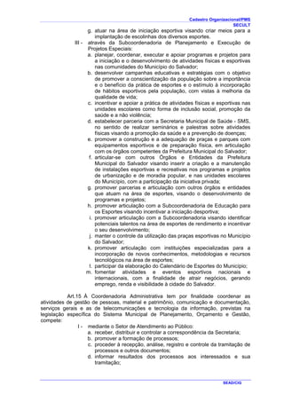 Cadastro Organizacional/PMS
SECULT
SEAD/CIG
g. atuar na área de iniciação esportiva visando criar meios para a
implantação de escolinhas dos diversos esportes.
III - através da Subcoordenadoria de Planejamento e Execução de
Projetos Especiais:
a. planejar, coordenar, executar e apoiar programas e projetos para
a iniciação e o desenvolvimento de atividades físicas e esportivas
nas comunidades do Município do Salvador;
b. desenvolver campanhas educativas e estratégias com o objetivo
de promover a conscientização da população sobre a importância
e o benefício da prática de esportes e o estímulo à incorporação
de hábitos esportivos pela população, com vistas à melhoria da
qualidade de vida;
c. incentivar e apoiar a prática de atividades físicas e esportivas nas
unidades escolares como forma de inclusão social, promoção da
saúde e a não violência;
d. estabelecer parceria com a Secretaria Municipal de Saúde - SMS,
no sentido de realizar seminários e palestras sobre atividades
físicas visando a promoção da saúde e a prevenção de doenças;
e. promover a construção e a adequação de praças e parques com
equipamentos esportivos e de preparação física, em articulação
com os órgãos competentes da Prefeitura Municipal do Salvador;
f. articular-se com outros Órgãos e Entidades da Prefeitura
Municipal do Salvador visando inserir a criação e a manutenção
de instalações esportivas e recreativas nos programas e projetos
de urbanização e de moradia popular, e nas unidades escolares
do Município, com a participação da iniciativa privada;
g. promover parcerias e articulação com outros órgãos e entidades
que atuam na área de esportes, visando o desenvolvimento de
programas e projetos;
h. promover articulação com a Subcoordenadoria de Educação para
os Esportes visando incentivar a iniciação desportiva;
i. promover articulação com a Subcoordenadoria visando identificar
potenciais talentos na área de esportes de rendimento e incentivar
o seu desenvolvimento;
j. manter o controle da utilização das praças esportivas no Município
do Salvador;
k. promover articulação com instituições especializadas para a
incorporação de novos conhecimentos, metodologias e recursos
tecnológicos na área de esportes;
l. participar da elaboração do Calendário de Esportes do Município;
m. fomentar atividades e eventos esportivos nacionais e
internacionais, com a finalidade de atrair negócios, gerando
emprego, renda e visibilidade à cidade do Salvador.
Art.15 À Coordenadoria Administrativa tem por finalidade coordenar as
atividades de gestão de pessoas, material e patrimônio, comunicação e documentação,
serviços gerais e as de telecomunicações e tecnologia da informação, previstas na
legislação específica do Sistema Municipal de Planejamento, Orçamento e Gestão,
compete:
I - mediante o Setor de Atendimento ao Público:
a. receber, distribuir e controlar a correspondência da Secretaria;
b. promover a formação de processos;
c. proceder à recepção, análise, registro e controle da tramitação de
processos e outros documentos;
d. informar resultados dos processos aos interessados e sua
tramitação;
 