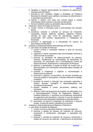 Cadastro Organizacional/PMS
SECULT
SEAD/CIG
e. identificar e mapear oportunidades de melhoria do atendimento
prestado pela Secretaria;
f. articular-se com Unidades, Órgãos e Entidades da Prefeitura
Municipal do Salvador para viabilizar o processo de atendimento e
a resolução das demandas;
g. orientar o público com base nas normas legais e prestar
informações sobre produtos e serviços da Secretaria;
h. fornecer relatórios sobre as atividades desenvolvidas.
II - mediante o Setor de Gestão de Serviços:
a. cumprir normas e instruções para a administração dos serviços
gerais;
b. coordenar, executar e controlar os serviços de transporte,
reprografia, portaria, telefonia, zeladoria, vigilância, limpeza,
serviços de copa, bem como de manutenção, reparos e
conservação dos prédios, equipamentos e instalações da
Secretaria;
c. promover a organização e a manutenção do arquivo de
documentos da Secretaria.
III - mediante a Subcoordenadoria Administração de Pessoal:
a. pelo Setor de Gestão de Pessoas:
1. cumprir normas e instruções relativas à área de recursos
humanos;
2. organizar e manter atualizada toda documentação referente à
vida funcional do servidor;
3. executar as atividades de desenvolvimento de pessoas,
inclusive, identificando as necessidades de treinamento na
Secretaria, em articulação com a Coordenadoria Central de
Desenvolvimento, Desempenho e Valorização de Pessoas;
4. elaborar e acompanhar a escala de férias, de acordo com a
documentação e as informações fornecidas pelas unidades da
Secretaria;
5. controlar a freqüência e registrar a movimentação e
afastamento do pessoal;
6. promover o ingresso, na Secretaria, do servidor nomeado por
concurso público e acompanhar o período referente ao estágio
probatório;
7. proceder ao exame e instrução dos processos referentes a
direitos, deveres, vantagens e responsabilidades dos
servidores da Secretaria;
8. expedir certidões e outros documentos relativos aos
servidores;
9. elaborar a folha de pagamento de pessoal, em articulação com
a Subcoordenadoria Central de Pagamento, Registro e
Cadastro Eletrônico, e coordenar as providências necessárias
ao pagamento dos servidores, inclusive no que diz respeito ao
recolhimento das obrigações trabalhistas e previdenciárias;
10. administrar os planos e programas de benefícios e serviços
sociais, na área de saúde e assistência ao servidor.
IV - mediante a Subcoordenadoria de Material e Patrimônio:
a. pelo Setor de Gestão de Materiais:
1. cumprir normas e instruções relativas à área de materiais;
2. executar a gestão de estoque de materiais de consumo,
envolvendo o recebimento, estocagem e expedição dos
materiais;
3. executar o controle de materiais de consumo, envolvendo a
análise de consumo de materiais, o atendimento às demandas
 