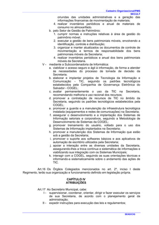 Cadastro Organizacional/PMS
SECULT
SEAD/CIG
oriundas das unidades administrativas e a geração das
informações financeiras de movimentação de materiais;
4. realizar inventários periódicos e anual de materiais de
consumo no almoxarifado.
b. pelo Setor de Gestão de Patrimônio:
1. cumprir normas e instruções relativas à área de gestão do
patrimônio móvel;
2. executar a gestão de bens patrimoniais móveis, envolvendo a
identificação, controle e distribuição;
3. organizar e manter atualizados os documentos de controle de
movimentação e termos de responsabilidade dos bens
patrimoniais móveis da Secretaria;
4. realizar inventários periódicos e anual dos bens patrimoniais
móveis da Secretaria.
V - mediante a Subcoordenadoria de Informática:
a. viabilizar o acesso seguro e ágil à informação, de forma a atender
às necessidades do processo de tomada de decisão da
Secretaria;
b. elaborar e implantar projetos de Tecnologia da Informação e
Comunicação - TIC, seguindo os padrões tecnológicos
estabelecidos pela Companhia de Governança Eletrônica do
Salvador - COGEL;
c. avaliar permanentemente o uso da TIC na Secretaria,
recomendando melhoria e uso racional dos recursos;
d. promover a contratação de recursos de TIC no âmbito da
Secretaria, seguindo os padrões tecnológicos estabelecidos pela
COGEL;
e. promover a guarda e a manutenção da infraestrutura tecnológica
instalada (equipamentos e redes de comunicações) na Secretaria;
f. assegurar o desenvolvimento e a implantação dos Sistemas de
Informação setoriais e corporativos, seguindo a Metodologia de
Desenvolvimento de Sistemas da COGEL;
g. promover treinamento do usuário, voltado para o uso dos
Sistemas de Informação implantados na Secretaria;
h. promover a manutenção dos Sistemas de Informação que estão
sob a gestão da Secretaria;
i. promover o suporte aos softwares básicos e aos aplicativos de
automação de escritório utilizados pela Secretaria;
j. apoiar a interação entre as diversas unidades da Secretaria,
assegurando-lhes a troca contínua e sistemática de informações e
viabilizando sua integração com os Sistemas Municipais;
k. interagir com a COGEL, seguindo as suas orientações técnicas e
informando-a sistematicamente sobre o andamento das ações de
TIC.
Art.16 Os Órgãos Colegiados mencionados no art. 2º, inciso I deste
Regimento, terão sua organização e funcionamento definido em legislação própria.
CAPÍTULO IV
ATRIBUIÇÕES
Art.17 Ao Secretário Municipal, cabe:
I - supervisionar, coordenar, orientar, dirigir e fazer executar os serviços
de sua Secretaria, de acordo com o planejamento geral da
administração;
II - expedir instruções para execução das leis e regulamentos;
 