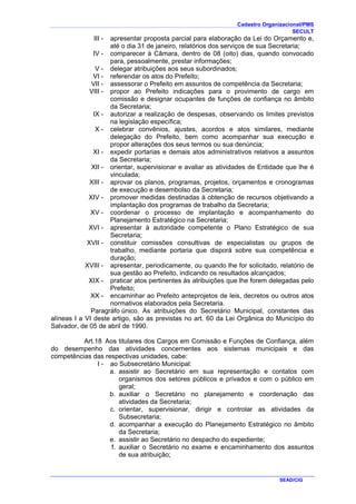 Cadastro Organizacional/PMS
SECULT
SEAD/CIG
III - apresentar proposta parcial para elaboração da Lei do Orçamento e,
até o dia 31 de janeiro, relatórios dos serviços de sua Secretaria;
IV - comparecer à Câmara, dentro de 08 (oito) dias, quando convocado
para, pessoalmente, prestar informações;
V - delegar atribuições aos seus subordinados;
VI - referendar os atos do Prefeito;
VII - assessorar o Prefeito em assuntos de competência da Secretaria;
VIII - propor ao Prefeito indicações para o provimento de cargo em
comissão e designar ocupantes de funções de confiança no âmbito
da Secretaria;
IX - autorizar a realização de despesas, observando os limites previstos
na legislação específica;
X - celebrar convênios, ajustes, acordos e atos similares, mediante
delegação do Prefeito, bem como acompanhar sua execução e
propor alterações dos seus termos ou sua denúncia;
XI - expedir portarias e demais atos administrativos relativos a assuntos
da Secretaria;
XII - orientar, supervisionar e avaliar as atividades de Entidade que lhe é
vinculada;
XIII - aprovar os planos, programas, projetos, orçamentos e cronogramas
de execução e desembolso da Secretaria;
XIV - promover medidas destinadas à obtenção de recursos objetivando a
implantação dos programas de trabalho da Secretaria;
XV - coordenar o processo de implantação e acompanhamento do
Planejamento Estratégico na Secretaria;
XVI - apresentar à autoridade competente o Plano Estratégico de sua
Secretaria;
XVII - constituir comissões consultivas de especialistas ou grupos de
trabalho, mediante portaria que disporá sobre sua competência e
duração;
XVIII - apresentar, periodicamente, ou quando lhe for solicitado, relatório de
sua gestão ao Prefeito, indicando os resultados alcançados;
XIX - praticar atos pertinentes às atribuições que lhe forem delegadas pelo
Prefeito;
XX - encaminhar ao Prefeito anteprojetos de leis, decretos ou outros atos
normativos elaborados pela Secretaria.
Paragráfo único. As atribuições do Secretário Municipal, constantes das
alíneas I a VI deste artigo, são as previstas no art. 60 da Lei Orgânica do Município do
Salvador, de 05 de abril de 1990.
Art.18 Aos titulares dos Cargos em Comissão e Funções de Confiança, além
do desempenho das atividades concernentes aos sistemas municipais e das
competências das respectivas unidades, cabe:
I - ao Subsecretário Municipal:
a. assistir ao Secretário em sua representação e contatos com
organismos dos setores públicos e privados e com o público em
geral;
b. auxiliar o Secretário no planejamento e coordenação das
atividades da Secretaria;
c. orientar, supervisionar, dirigir e controlar as atividades da
Subsecretaria;
d. acompanhar a execução do Planejamento Estratégico no âmbito
da Secretaria;
e. assistir ao Secretário no despacho do expediente;
f. auxiliar o Secretário no exame e encaminhamento dos assuntos
de sua atribuição;
 
