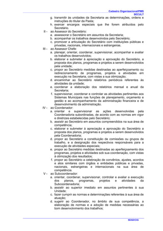 Cadastro Organizacional/PMS
SECULT
SEAD/CIG
g. transmitir às unidades da Secretaria as determinações, ordens e
instruções do titular da Pasta;
h. exercer encargos especiais que lhe forem atribuídos pelo
Secretário.
II - ao Assessor do Secretário:
a. assessorar o Secretário em assuntos da Secretaria;
b. acompanhar os trabalhos desenvolvidos pelo Secretário;
c. promover a articulação do Secretário com instituições públicas e
privadas, nacionais, internacionais e estrangeiras.
III - ao Assessor Chefe:
a. planejar, orientar, coordenar, supervisionar, acompanhar e avaliar
os trabalhos desenvolvidos;
b. elaborar e submeter à apreciação e aprovação do Secretário, a
proposta dos planos, programas e projetos a serem desenvolvidos
pela unidade;
c. propor ao Secretário medidas destinadas ao aperfeiçoamento ou
redirecionamento de programas, projetos e atividades em
execução na Secretaria, com vistas a sua otimização;
d. encaminhar ao Secretário relatórios periódicos referentes às
atividades da unidade;
e. coordenar a elaboração dos relatórios mensal e anual da
Secretaria;
f. supervisionar, coordenar e controlar as atividades pertinentes aos
Sistemas Municipais nas funções de planejamento, orçamento e
gestão e ao acompanhamento da administração financeira e de
desenvolvimento da administração.
IV - ao Coordenador:
a. orientar e supervisionar as ações desenvolvidas pela
Coordenadoria subordinadas, de acordo com as normas em vigor
e diretrizes estabelecidas pelo Secretário;
b. assistir ao Secretário em assuntos compreendidos na sua área de
competência;
c. elaborar e submeter à apreciação e aprovação do Secretário a
proposta dos planos, programas e projetos a serem desenvolvidos
pela Coordenadoria;
d. propor ao Secretário a constituição de comissões ou grupos de
trabalho, e a designação dos respectivos responsáveis para a
execução de atividades especiais;
e. propor ao Secretário medidas destinadas ao aperfeiçoamento dos
programas, projetos e atividades sob sua coordenação, com vistas
à otimização dos resultados;
f. propor ao Secretário a celebração de convênios, ajustes, acordos
e atos similares com órgãos e entidades públicas e privadas,
nacionais, estrangeiras e internacionais na sua área de
competência.
V - ao Subcoordenador:
a. orientar, coordenar, supervisionar, controlar e avaliar a execução
dos planos, programas, projetos e atividades da
Subcoordenadoria;
b. assistir ao superior imediato em assuntos pertinentes à sua
Unidade;
c. fazer cumprir as normas e determinações referentes à sua área de
atuação;
d. sugerir ao Coordenador, no âmbito de sua competência, a
elaboração de normas e a adoção de medidas necessárias ao
bom desenvolvimento dos trabalhos;
 
