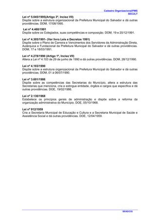 Cadastro Organizacional/PMS
SECULT
SEAD/CIG
Lei nº 5.045/1995(Artigo 3º, Inciso VII)
Dispõe sobre a estrutura organizacional da Prefeitura Municipal do Salvador e dá outras
providências. DOM, 17/08/1995.
Lei nº 4.460/1991
Dispõe sobre os Colegiados, suas competências e composição. DOM, 19 e 20/12/1991.
Lei nº 4.305/1991- (Ver livro Leis e Decretos 1991)
Dispõe sobre o Plano de Carreira e Vencimentos dos Servidores da Administração Direta,
Autárquica e Fundacional da Prefeitura Municipal do Salvador e dá outras providências.
DOM, 17 e 18/03/1991.
Lei nº 4.278/1990 (Artigo 1º, Inciso VII)
Altera a Lei nº 4.103 de 29 de junho de 1990 e dá outras providências. DOM, 28/12/1990.
Lei nº 4.103/1990
Dispõe sobre a estrutura organizacional da Prefeitura Municipal do Salvador e dá outras
providências. DOM, 01 à 06/07/1990.
Lei nº 3.601/1986
Dispõe sobre as competências das Secretarias do Município, altera a estrutura das
Secretarias que menciona, cria e extingue entidade, órgãos e cargos que especifica e dá
outras providências. DOE, 19/02/1986.
Lei nº 2.130/1968
Estabelece os princípios gerais de administração e dispõe sobre a reforma da
organização administrativa do Município. DOE, 05/10/1968.
Lei nº 912/1959
Cria a Secretaria Municipal de Educação e Cultura e a Secretaria Municipal de Saúde e
Assistência Social e dá outras providências. DOE, 12/04/1959.
 
