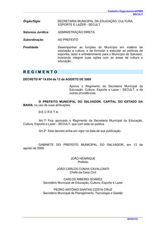 Cadastro Organizacional/PMS
SECULT
SEAD/CIG
Órgão/Sigla: SECRETARIA MUNICIPAL DA EDUCAÇÃO, CULTURA,
ESPORTE E LAZER - SECULT
Natureza Jurídica: ADMINISTRAÇÃO DIRETA
Subordinação: AO PREFEITO
Finalidade: Desempenhar as funções do Município em matéria de
educação e cultura, e de formular e executar as políticas de
esportes, lazer e entretenimento para o Município do Salvador,
buscando integrar suas ações com as áreas de cultura e
educação.
R E G I M E N T O
DECRETO Nº 19.854 de 13 de AGOSTO DE 2009
Aprova o Regimento da Secretaria Municipal da
Educação, Cultura, Esporte e Lazer - SECULT, e dá
outras providências.
O PREFEITO MUNICIPAL DO SALVADOR, CAPITAL DO ESTADO DA
BAHIA, no uso de suas atribuições,
D E C R E T A:
Art.1º Fica aprovado o Regimento da Secretaria Municipal da Educação,
Cultura, Esporte e Lazer - SECULT, que com este se publica.
Art.2º Este decreto entra em vigor na data de sua publicação.
GABINETE DO PREFEITO MUNICIPAL DO SALVADOR, em 13 de
agosto de 2009.
JOÃO HENRIQUE
Prefeito
JOÃO CARLOS CUNHA CAVALCANTI
Chefe da Casa Civil
CARLOS RIBEIRO SOARES
Secretário Municipal de Educação, Cultura, Esporte e Lazer
PEDRO ANTÔNIO DANTAS COSTA CRUZ
Secretário Municipal de Planejamento, Tecnologia e Gestão
 