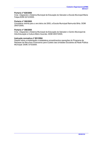 Cadastro Organizacional/PMS
SECULT
SEAD/CIG
Portaria nº 620/2005
Criar, integrando o Sistema Municipal de Educação do Salvador a Escola Municipal Maria
Felipa.DOM 22/12/2005.
Portaria nº 399/2005
Considerar extinta para o ano letivo de 2005, a Escola Municipal Raimundo Brito. DOM
29/07/2005.
Portaria nº 398/2005
Criar, integrando o Sistema Municipal de Educação do Salvador o Centro Municipal de
Arte-Educação e Cultura Mário Gusmão. DOM 29/07/2005.
Instrução normativa nº 001/2004
Dispõe sobre a implantação e estabelece procedimentos operações do Programa de
Repasse de Recursos Financeiros para Custeio das Unidades Escolares da Rede Pública
Municipal. DOM, 0/10/2004.
 