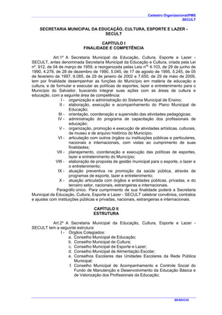 Cadastro Organizacional/PMS
SECULT
SEAD/CIG
SECRETARIA MUNICIPAL DA EDUCAÇÃO, CULTURA, ESPORTE E LAZER -
SECULT
CAPÍTULO I
FINALIDADE E COMPETÊNCIA
Art.1º A Secretaria Municipal da Educação, Cultura, Esporte e Lazer -
SECULT, antes denominada Secretaria Municipal da Educação e Cultura, criada pela Lei
nº. 912, de 04 de março de 1959, e reorganizada pelas Leis nos
4.103, de 29 de junho de
1990, 4.278, de 28 de dezembro de 1990, 5.045, de 17 de agosto de 1995, 5.245, de 05
de fevereiro de 1997, 6.085, de 29 de janeiro de 2002 e 7.650, de 29 de maio de 2009,
tem por finalidade desempenhar as funções do Município em matéria de educação e
cultura, e de formular e executar as políticas de esportes, lazer e entretenimento para o
Município do Salvador, buscando integrar suas ações com as áreas de cultura e
educação, com a seguinte área de competência:
I - organização e administração do Sistema Municipal de Ensino;
II - elaboração, execução e acompanhamento do Plano Municipal de
Educação;
III - orientação, coordenação e supervisão das atividades pedagógicas;
IV - administração do programa de capacitação dos profissionais de
educação;
V - organização, promoção e execução de atividades artísticas, culturais,
de museu e de arquivo histórico do Município;
VI - articulação com outros órgãos ou instituições públicas e particulares,
nacionais e internacionais, com vistas ao cumprimento de suas
finalidades;
VII - planejamento, coordenação e execução das políticas de esportes,
lazer e entretenimento do Município;
VIII - elaboração de proposta de gestão municipal para o esporte, o lazer e
o entretenimento;
IX - atuação preventiva na promoção da saúde pública, através de
programas de esporte, lazer e entretenimento;
X - atuação articulada com órgãos e entidades públicas, privadas, e do
terceiro setor, nacionais, estrangeiras e internacionais.
Paragráfo único. Para cumprimento de sua finalidade poderá a Secretaria
Municipal da Educação, Cultura, Esporte e Lazer - SECULT celebrar convênios, contratos
e ajustes com instituições públicas e privadas, nacionais, estrangeiras e internacionais.
CAPÍTULO II
ESTRUTURA
Art.2º A Secretaria Municipal da Educação, Cultura, Esporte e Lazer -
SECULT tem a seguinte estrutura:
I - Órgãos Colegiados:
a. Conselho Municipal de Educação;
b. Conselho Municipal de Cultura;
c. Conselho Municipal de Esporte e Lazer;
d. Conselho Municipal de Alimentação Escolar;
e. Conselhos Escolares das Unidades Escolares da Rede Pública
Municipal;
f. Conselho Municipal de Acompanhamento e Controle Social do
Fundo de Manutenção e Desenvolvimento da Educação Básica e
de Valorização dos Profissionais da Educação;
 