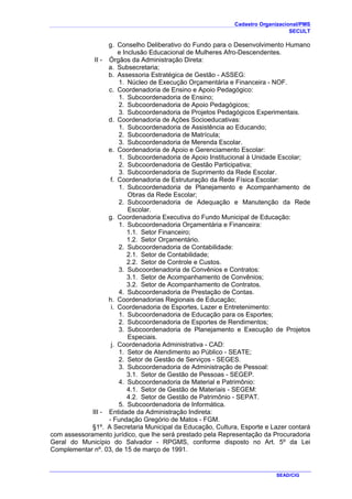 Cadastro Organizacional/PMS
SECULT
SEAD/CIG
g. Conselho Deliberativo do Fundo para o Desenvolvimento Humano
e Inclusão Educacional de Mulheres Afro-Descendentes.
II - Órgãos da Administração Direta:
a. Subsecretaria;
b. Assessoria Estratégica de Gestão - ASSEG:
1. Núcleo de Execução Orçamentária e Financeira - NOF.
c. Coordenadoria de Ensino e Apoio Pedagógico:
1. Subcoordenadoria de Ensino;
2. Subcoordenadoria de Apoio Pedagógicos;
3. Subcoordenadoria de Projetos Pedagógicos Experimentais.
d. Coordenadoria de Ações Socioeducativas:
1. Subcoordenadoria de Assistência ao Educando;
2. Subcoordenadoria de Matrícula;
3. Subcoordenadoria de Merenda Escolar.
e. Coordenadoria de Apoio e Gerenciamento Escolar:
1. Subcoordenadoria de Apoio Institucional à Unidade Escolar;
2. Subcoordenadoria de Gestão Participativa;
3. Subcoordenadoria de Suprimento da Rede Escolar.
f. Coordenadoria de Estruturação da Rede Física Escolar:
1. Subcoordenadoria de Planejamento e Acompanhamento de
Obras da Rede Escolar;
2. Subcoordenadoria de Adequação e Manutenção da Rede
Escolar.
g. Coordenadoria Executiva do Fundo Municipal de Educação:
1. Subcoordenadoria Orçamentária e Financeira:
1.1. Setor Financeiro;
1.2. Setor Orçamentário.
2. Subcoordenadoria de Contabilidade:
2.1. Setor de Contabilidade;
2.2. Setor de Controle e Custos.
3. Subcoordenadoria de Convênios e Contratos:
3.1. Setor de Acompanhamento de Convênios;
3.2. Setor de Acompanhamento de Contratos.
4. Subcoordenadoria de Prestação de Contas.
h. Coordenadorias Regionais de Educação;
i. Coordenadoria de Esportes, Lazer e Entretenimento:
1. Subcoordenadoria de Educação para os Esportes;
2. Subcoordenadoria de Esportes de Rendimentos;
3. Subcoordenadoria de Planejamento e Execução de Projetos
Especiais.
j. Coordenadoria Administrativa - CAD:
1. Setor de Atendimento ao Público - SEATE;
2. Setor de Gestão de Serviços - SEGES.
3. Subcoordenadoria de Administração de Pessoal:
3.1. Setor de Gestão de Pessoas - SEGEP.
4. Subcoordenadoria de Material e Patrimônio:
4.1. Setor de Gestão de Materiais - SEGEM:
4.2. Setor de Gestão de Patrimônio - SEPAT.
5. Subcoordenadoria de Informática.
III - Entidade da Administração Indireta:
- Fundação Gregório de Matos - FGM.
§1º. A Secretaria Municipal da Educação, Cultura, Esporte e Lazer contará
com assessoramento jurídico, que lhe será prestado pela Representação da Procuradoria
Geral do Município do Salvador - RPGMS, conforme disposto no Art. 5º da Lei
Complementar nº. 03, de 15 de março de 1991.
 