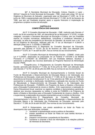 Cadastro Organizacional/PMS
SECULT
SEAD/CIG
§2º. A Secretaria Municipal da Educação, Cultura, Esporte e Lazer -
SECULT disporá do Fundo Municipal de Educação - FME, criado pelo artigo 191 da Lei
Orgânica do Município do Salvador, organizado pela Lei Municipal nº 5.007, de 14 de
junho de 1995 e regulamentado pelo Decreto Municipal nº 11.236, de 02 de fevereiro de
1996, que tem por finalidade propiciar apoio e suporte financeiro à implantação de
programas e projetos na área de educação.
CAPÍTULO III
COMPETÊNCIA DAS UNIDADES
Art.3º O Conselho Municipal de Educação - CME, instituído pelo Decreto nº
6.403, de 30 de novembro de 1981, em decorrência da Lei Municipal nº 3.127/81, é órgão
colegiado, vinculado à Secretaria Municipal da Educação e Cultura, tem por finalidade
exercer as funções normativas, deliberativas, consultivas e avaliativas referentes à
educação, na área de competência do Município do Salvador, de acordo com o Art. 187
da Lei Orgânica do Município, ratificado pelo Art. 17 da Lei Municipal nº 4.304/91 e
alteração pelas Leis nº. 5.333/98 e 7.068/2006.
Paragráfo único. O Regimento do Conselho Municipal de Educação,
aprovado pelo Decreto nº 12.237, de 02 de fevereiro de 1999, com alteração pelo
Decreto nº 13.070, de 11 de abril de 2001, fixa as normas do seu funcionamento.
Art.4º O Conselho Municipal de Alimentação Escolar - COMAE, criado pela
Lei nº 5.245/97, observadas as prescrições da Lei Federal nº 8.913/94 e da Medida
Provisória nº 2.178/2001 de 24/08/2001, tem por finalidade deliberar, fiscalizar e
assessorar a aplicação dos recursos destinados ao Programa Nacional de Alimentação
Escolar- PNAE.
Paragráfo único. O Regulamento do Conselho Municipal de Alimentação
Escolar, aprovado pelo Decreto nº 11.632, de 16 de junho de 1997, com alteração dada
pelo Decreto nº 12.757, de 28 de julho de 2000, fixa as normas do seu funcionamento.
Art.5º O Conselho Municipal de Acompanhamento e Controle Social do
Fundo de Manutenção e Desenvolvimento da Educação Básica e de Valorização dos
Profissionais da Educação, criado pelo Decreto nº 11.926, de 04 de março de 1998, em
decorrência da Emenda Constitucional 14, de 14 de setembro de 1996, tem por finalidade
acompanhar e controlar a distribuição, transferência e aplicação dos recursos do Fundo
de Manutenção e Desenvolvimento da Educação Básica e de Valorização dos
Profissionais da Educação - FUNDEB e do Programa de Apoio a Estados e Municípios
para a Educação Fundamental de Jovens e Adultos - EJA; supervisionar a realização do
Censo Educacional Anual; examinar os registros contábeis e demonstrativos gerenciais,
relativos aos recursos repassados ou retidos à conta do FUNDEB e do Programa de
Apoio a Estados e Municípios para a Educação Fundamental de Jovens e Adultos - EJA
e supervisionar a elaboração da proposta orçamentária anual no âmbito do Município.
Paragráfo único. O Regulamento do Conselho Municipal de
Acompanhamento e Controle Social do Fundo de Manutenção e Desenvolvimento da
Educação Básica e de Valorização dos Profissionais da Educação, aprovado pelo
Decreto n° 17.299, de 24 de abril de 2007, fixa normas do seu funcionamento.
Art.6º A Subsecretaria, que presta assistência ao titular da Pasta no
desempenho das suas atribuições, compete:
I - coordenar a representação social e política do Secretário;
II - prestar assistência ao titular da Pasta em suas tarefas técnicas e
administrativas;
III - preparar e encaminhar o expediente do Secretário;
IV - coordenar e controlar o fluxo de informações e as relações públicas
de interesse da Secretaria;
 