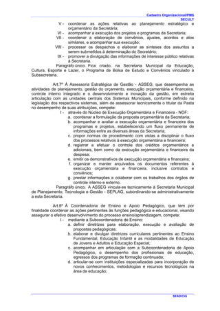 Cadastro Organizacional/PMS
SECULT
SEAD/CIG
V - coordenar as ações relativas ao planejamento estratégico e
orçamentário da Secretária;
VI - acompanhar a execução dos projetos e programas da Secretaria;
VII - coordenar a elaboração de convênios, ajustes, acordos e atos
similares, e acompanhar sua execução;
VIII - processar os despachos e elaborar as sínteses dos assuntos a
serem submetidos à determinação do Secretário;
IX - promover a divulgação das informações de interesse público relativas
à Secretaria.
Paragráfo único. Fica criado, na Secretaria Municipal da Educação,
Cultura, Esporte e Lazer, o Programa de Bolsa de Estudo e Convênios vinculado à
Subsecretaria.
Art.7º À Assessoria Estratégica de Gestão - ASSEG, que desempenha as
atividades de planejamento, gestão do orçamento, execução orçamentária e financeira,
controle interno integrado e o desenvolvimento e inovação da gestão, em estreita
articulação com as unidades centrais dos Sistemas Municipais, conforme definido na
legislação dos respectivos sistemas, além de assessorar tecnicamente o titular da Pasta
no desempenho de suas atribuições, compete:
I - através do Núcleo de Execução Orçamentária e Financeira - NOF:
a. coordenar a formulação da proposta orçamentária da Secretaria;
b. acompanhar e avaliar a execução orçamentária e financeira dos
programas e projetos, estabelecendo um fluxo permanente de
informações entre as diversas áreas da Secretaria;
c. propor normas de procedimento com vistas a disciplinar o fluxo
dos processos relativos à execução orçamentária e financeira;
d. registrar e efetuar o controle dos créditos orçamentários e
adicionais, bem como da execução orçamentária e financeira da
despesa;
e. emitir os demonstrativos de execução orçamentária e financeira;
f. organizar e manter arquivados os documentos referentes à
execução orçamentária e financeira, inclusive contratos e
convênios;
g. prestar informações e colaborar com os trabalhos dos órgãos de
controle interno e externo.
Paragráfo único. A ASSEG vincula-se tecnicamente à Secretaria Municipal
de Planejamento, Tecnologia e Gestão - SEPLAG, subordinando-se administrativamente
a esta Secretaria.
Art.8º À Coordenadoria de Ensino e Apoio Pedagógico, que tem por
finalidade coordenar as ações pertinentes às funções pedagógica e educacional, visando
assegurar o efetivo desenvolvimento do processo ensino/aprendizagem, compete:
I - mediante a Subcoordenadoria de Ensino:
a. definir diretrizes para elaboração, execução e avaliação de
propostas pedagógicas;
b. elaborar e divulgar diretrizes curriculares pertinentes ao Ensino
Fundamental, Educação Infantil e as modalidades de Educação
de Jovens e Adultos e Educação Especial;
c. acompanhar em articulação com a Subcoordenadoria de Apoio
Pedagógico, o desempenho dos profissionais de educação,
egressos dos programas de formação continuada;
d. articular-se com instituições especializadas para incorporação de
novos conhecimentos, metodologias e recursos tecnológicos na
área de educação;
 