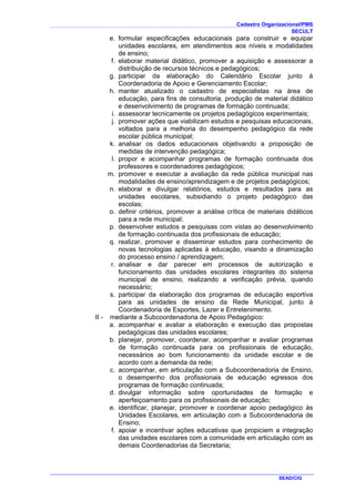 Cadastro Organizacional/PMS
SECULT
SEAD/CIG
e. formular especificações educacionais para construir e equipar
unidades escolares, em atendimentos aos níveis e modalidades
de ensino;
f. elaborar material didático, promover a aquisição e assessorar a
distribuição de recursos técnicos e pedagógicos;
g. participar da elaboração do Calendário Escolar junto à
Coordenadoria de Apoio e Gerenciamento Escolar;
h. manter atualizado o cadastro de especialistas na área de
educação, para fins de consultoria, produção de material didático
e desenvolvimento de programas de formação continuada;
i. assessorar tecnicamente os projetos pedagógicos experimentais;
j. promover ações que viabilizam estudos e pesquisas educacionais,
voltados para a melhoria do desempenho pedagógico da rede
escolar pública municipal;
k. analisar os dados educacionais objetivando a proposição de
medidas de intervenção pedagógica;
l. propor e acompanhar programas de formação continuada dos
professores e coordenadores pedagógicos;
m. promover e executar a avaliação da rede pública municipal nas
modalidades de ensino/aprendizagem e de projetos pedagógicos;
n. elaborar e divulgar relatórios, estudos e resultados para as
unidades escolares, subsidiando o projeto pedagógico das
escolas;
o. definir critérios, promover a análise crítica de materiais didáticos
para a rede municipal;
p. desenvolver estudos e pesquisas com vistas ao desenvolvimento
de formação continuada dos profissionais de educação;
q. realizar, promover e disseminar estudos para conhecimento de
novas tecnologias aplicadas à educação, visando a dinamização
do processo ensino / aprendizagem;
r. analisar e dar parecer em processos de autorização e
funcionamento das unidades escolares integrantes do sistema
municipal de ensino, realizando a verificação prévia, quando
necessário;
s. participar da elaboração dos programas de educação esportiva
para as unidades de ensino da Rede Municipal, junto à
Coordenadoria de Esportes, Lazer e Entretenimento.
II - mediante a Subcoordenadoria de Apoio Pedagógico:
a. acompanhar e avaliar a elaboração e execução das propostas
pedagógicas das unidades escolares;
b. planejar, promover, coordenar, acompanhar e avaliar programas
de formação continuada para os profissionais de educação,
necessários ao bom funcionamento da unidade escolar e de
acordo com a demanda da rede;
c. acompanhar, em articulação com a Subcoordenadoria de Ensino,
o desempenho dos profissionais de educação egressos dos
programas de formação continuada;
d. divulgar informação sobre oportunidades de formação e
aperfeiçoamento para os profissionais de educação;
e. identificar, planejar, promover e coordenar apoio pedagógico às
Unidades Escolares, em articulação com a Subcoordenadoria de
Ensino;
f. apoiar e incentivar ações educativas que propiciem a integração
das unidades escolares com a comunidade em articulação com as
demais Coordenadorias da Secretaria;
 