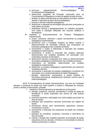 Cadastro Organizacional/PMS
SECULT
SEAD/CIG
g. promover assessoramento técnico-pedagógico aos
Coordenadores Pedagógicos;
h. desenvolver programa de formação continuada para os
Coordenadores Pedagógicos na área de gestão da sala de aula;
i. analisar os dados educacionais da rede pública municipal, visando
atender a demanda de apoio técnico-pedagógico;
j. produzir e difundir materiais pedagógicos;
k. disseminar a utilização de tecnologias educacionais avançadas na
rede pública municipal;
l. assessorar técnica e pedagogicamente as unidades escolares,
com vistas à utilização adequada dos recursos didáticos e
tecnológicos.
III - mediante a Subcoordenadoria de Projetos Pedagógicos
Experimentais:
a. propor, coordenar, estimular e apoiar tecnicamente os projetos
pedagógicos experimentais;
b. articular-se com a Fundação Gregório de Matos visando o
desenvolvimento de atividades culturais que enriqueçam as
propostas pedagógicas das unidades escolares;
c. acompanhar e avaliar a elaboração e execução dos projetos
pedagógicos experimentais;
d. acompanhar e avaliar a execução dos projetos especiais
desenvolvidos nas unidades escolares, em articulação com
instituições parceiras da Secretaria;
e. desenvolver estudos e pesquisas com vistas ao desenvolvimento
de projetos pedagógicos experimentais nas unidades escolares;
f. sistematizar as atividades desenvolvidas nos projetos
pedagógicos experimentais;
g. disseminar os projetos pedagógicos experimentais que alcancem
resultados exitosos;
h. acompanhar a execução de projetos pedagógicos inovadores em
articulação com a Subcoordenadoria de Apoio Pedagógico;
i. planejar, implementar, acompanhar e avaliar projetos de
tecnologia educacional, estabelecendo diretrizes comuns para a
prática pedagógica.
Art.9º À Coordenadoria de Ações Socioeducativas, que tem por finalidade
planejar e coordenar as ações que visem garantir o acesso e integração de crianças,
jovens e adultos à rede escolar, compete:
I - mediante a Subcoordenadoria de Assistência ao Educando:
a. planejar, programar, executar, acompanhar e avaliar as ações de
assistência à saúde propiciada aos alunos da rede pública
municipal;
b. promover parcerias e articulação com outros órgãos que atuam na
área de saúde;
c. participar das campanhas nacionais promovidas por órgãos de
saúde;
d. encaminhar alunos para atendimentos específicos (clínicas,
consultórios e outros);
e. acompanhar a execução dos programas de saúde nas unidades
escolares;
f. participar de conselhos, simpósios, encontros e seminários na
área de saúde;
g. orientar a direção das unidades escolares na promoção de ações
educativas junto ao alunado, à família e à comunidade na área da
medicina preventiva e curativa;
 