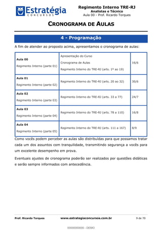Regimento Interno TRE-RJ
Analistas e Técnico
Aula 00 - Prof. Ricardo Torques
Prof. Ricardo Torques www.estrategiaconcursos.com.br 9 de 70
4 - Programação
A fim de atender ao proposto acima, apresentamos o cronograma de aulas:
Aula 00
Regimento Interno (parte 01)
Apresentação do Curso
Cronograma de Aulas
Regimento Interno do TRE-RJ (arts. 1º ao 19)
16/6
Aula 01
Regimento Interno (parte 02)
Regimento Interno do TRE-RJ (arts. 20 ao 32) 30/6
Aula 02
Regimento Interno (parte 03)
Regimento Interno do TRE-RJ (arts. 33 a 77) 24/7
Aula 03
Regimento Interno (parte 04)
Regimento Interno do TRE-RJ (arts. 78 a 110) 16/8
Aula 04
Regimento Interno (parte 05)
Regimento Interno do TRE-RJ (arts. 111 a 167) 8/9
Como vocês podem perceber as aulas são distribuídas para que possamos tratar
cada um dos assuntos com tranquilidade, transmitindo segurança a vocês para
um excelente desempenho em prova.
Eventuais ajustes de cronograma poderão ser realizados por questões didáticas
e serão sempre informados com antecedência.
00000000000
00000000000 - DEMO
 