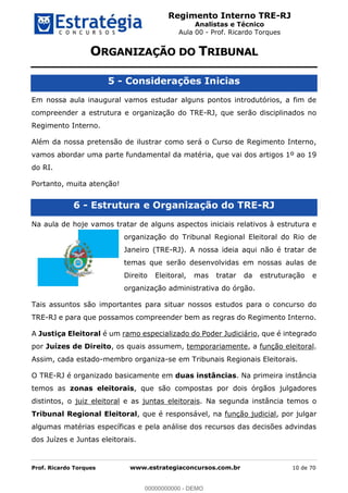 Regimento Interno TRE-RJ
Analistas e Técnico
Aula 00 - Prof. Ricardo Torques
Prof. Ricardo Torques www.estrategiaconcursos.com.br 10 de 70
5 - Considerações Inicias
Em nossa aula inaugural vamos estudar alguns pontos introdutórios, a fim de
compreender a estrutura e organização do TRE-RJ, que serão disciplinados no
Regimento Interno.
Além da nossa pretensão de ilustrar como será o Curso de Regimento Interno,
vamos abordar uma parte fundamental da matéria, que vai dos artigos 1º ao 19
do RI.
Portanto, muita atenção!
6 - Estrutura e Organização do TRE-RJ
Na aula de hoje vamos tratar de alguns aspectos iniciais relativos à estrutura e
organização do Tribunal Regional Eleitoral do Rio de
Janeiro (TRE-RJ). A nossa ideia aqui não é tratar de
temas que serão desenvolvidas em nossas aulas de
Direito Eleitoral, mas tratar da estruturação e
organização administrativa do órgão.
Tais assuntos são importantes para situar nossos estudos para o concurso do
TRE-RJ e para que possamos compreender bem as regras do Regimento Interno.
A Justiça Eleitoral é um ramo especializado do Poder Judiciário, que é integrado
por Juízes de Direito, os quais assumem, temporariamente, a função eleitoral.
Assim, cada estado-membro organiza-se em Tribunais Regionais Eleitorais.
O TRE-RJ é organizado basicamente em duas instâncias. Na primeira instância
temos as zonas eleitorais, que são compostas por dois órgãos julgadores
distintos, o juiz eleitoral e as juntas eleitorais. Na segunda instância temos o
Tribunal Regional Eleitoral, que é responsável, na função judicial, por julgar
algumas matérias específicas e pela análise dos recursos das decisões advindas
dos Juízes e Juntas eleitorais.
00000000000
00000000000 - DEMO
 