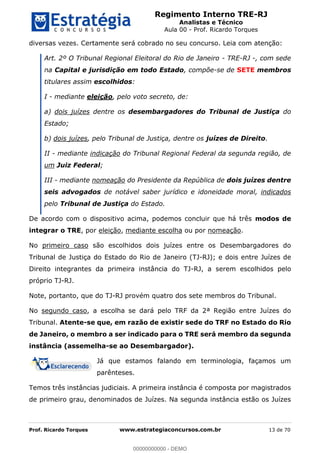 Regimento Interno TRE-RJ
Analistas e Técnico
Aula 00 - Prof. Ricardo Torques
Prof. Ricardo Torques www.estrategiaconcursos.com.br 13 de 70
diversas vezes. Certamente será cobrado no seu concurso. Leia com atenção:
Art. 2º O Tribunal Regional Eleitoral do Rio de Janeiro - TRE-RJ -, com sede
na Capital e jurisdição em todo Estado, compõe-se de SETE membros
titulares assim escolhidos:
I - mediante eleição, pelo voto secreto, de:
a) dois juízes dentre os desembargadores do Tribunal de Justiça do
Estado;
b) dois juízes, pelo Tribunal de Justiça, dentre os juízes de Direito.
II - mediante indicação do Tribunal Regional Federal da segunda região, de
um Juiz Federal;
III - mediante nomeação do Presidente da República de dois juízes dentre
seis advogados de notável saber jurídico e idoneidade moral, indicados
pelo Tribunal de Justiça do Estado.
De acordo com o dispositivo acima, podemos concluir que há três modos de
integrar o TRE, por eleição, mediante escolha ou por nomeação.
No primeiro caso são escolhidos dois juízes entre os Desembargadores do
Tribunal de Justiça do Estado do Rio de Janeiro (TJ-RJ); e dois entre Juízes de
Direito integrantes da primeira instância do TJ-RJ, a serem escolhidos pelo
próprio TJ-RJ.
Note, portanto, que do TJ-RJ provém quatro dos sete membros do Tribunal.
No segundo caso, a escolha se dará pelo TRF da 2ª Região entre Juízes do
Tribunal. Atente-se que, em razão de existir sede do TRF no Estado do Rio
de Janeiro, o membro a ser indicado para o TRE será membro da segunda
instância (assemelha-se ao Desembargador).
Já que estamos falando em terminologia, façamos um
parênteses.
Temos três instâncias judiciais. A primeira instância é composta por magistrados
de primeiro grau, denominados de Juízes. Na segunda instância estão os Juízes
00000000000
00000000000 - DEMO
 