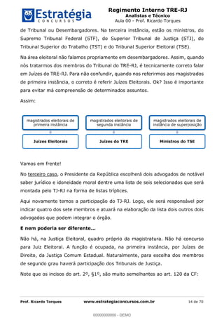 Regimento Interno TRE-RJ
Analistas e Técnico
Aula 00 - Prof. Ricardo Torques
Prof. Ricardo Torques www.estrategiaconcursos.com.br 14 de 70
de Tribunal ou Desembargadores. Na terceira instância, estão os ministros, do
Supremo Tribunal Federal (STF), do Superior Tribunal de Justiça (STJ), do
Tribunal Superior do Trabalho (TST) e do Tribunal Superior Eleitoral (TSE).
Na área eleitoral não falamos propriamente em desembargadores. Assim, quando
nós tratarmos dos membros do Tribunal do TRE-RJ, é tecnicamente correto falar
em Juízes do TRE-RJ. Para não confundir, quando nos referirmos aos magistrados
de primeira instância, o correto é referir Juízes Eleitorais. Ok? Isso é importante
para evitar má compreensão de determinados assuntos.
Assim:
Vamos em frente!
No terceiro caso, o Presidente da República escolherá dois advogados de notável
saber jurídico e idoneidade moral dentre uma lista de seis selecionados que será
montada pelo TJ-RJ na forma de listas tríplices.
Aqui novamente temos a participação do TJ-RJ. Logo, ele será responsável por
indicar quatro dos sete membros e atuará na elaboração da lista dois outros dois
advogados que podem integrar o órgão.
E nem poderia ser diferente...
Não há, na Justiça Eleitoral, quadro próprio da magistratura. Não há concurso
para Juiz Eleitoral. A função é ocupada, na primeira instância, por Juízes de
Direito, da Justiça Comum Estadual. Naturalmente, para escolha dos membros
de segundo grau haverá participação dos Tribunais de Justiça.
Note que os incisos do art. 2º, §1º, são muito semelhantes ao art. 120 da CF:
magistrados eleitorais de
primeira instância
Juízes Eleitorais
magistrados eleitorais de
segunda instância
Juízes do TRE
magistrados eleitorais de
instância de superposição
Ministros do TSE
00000000000
00000000000 - DEMO
 