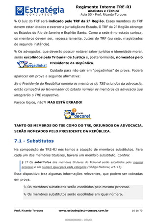 Regimento Interno TRE-RJ
Analistas e Técnico
Aula 00 - Prof. Ricardo Torques
Prof. Ricardo Torques www.estrategiaconcursos.com.br 16 de 70
O Juiz do TRF será indicado pelo TRF da 2ª Região. Esses membros do TRF
devem estar lotados e exercer a jurisdição no Estado. O TRF da 2º Região abrange
os Estados do Rio de Janeiro e Espírito Santo. Como a sede é no estado carioca,
os membros devem ser, necessariamente, Juízes do TRF (ou seja, magistrados
de segunda instância).
Os advogados, que deverão possuir notável saber jurídico e idoneidade moral,
serão escolhidos pelo Tribunal de Justiça e, posteriormente, nomeados pelo
Presidente da República.
aparecer em prova a seguinte afirmativa:
Se o Presidente da República nomeia os membros do TSE oriundos da advocacia,
então competirá ao Governador do Estado nomear os membros da advocacia que
integrarão o TRE respectivo.
Parece lógico, não?! MAS ESTÁ ERRADO!
TANTO OS MEMBROS DO TSE COMO DO TRE, ORIUNDOS DA ADVOCACIA,
SERÃO NOMEADOS PELO PRESIDENTE DA REPÚBLICA.
7.1 - Substitutos
Na composição do TRE-RJ nós temos a atuação de membros substitutos. Para
cada um dos membros titulares, haverá um membro substituto. Confira:
§ 1º Os substitutos dos membros titulares do Tribunal serão escolhidos pelo mesmo
processo e em número igual para cada categoria (Código Eleitoral, art. 15).
Esse dispositivo traz algumas informações relevantes, que podem ser cobradas
em prova.
Os membros substitutos serão escolhidos pelo mesmo processo.
Os membros substitutos serão escolhidos em igual número.
00000000000
00000000000 - DEMO
 
