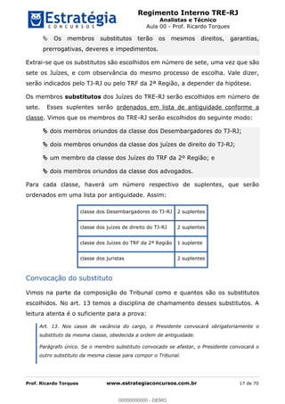Regimento Interno TRE-RJ
Analistas e Técnico
Aula 00 - Prof. Ricardo Torques
Prof. Ricardo Torques www.estrategiaconcursos.com.br 17 de 70
Os membros substitutos terão os mesmos direitos, garantias,
prerrogativas, deveres e impedimentos.
Extrai-se que os substitutos são escolhidos em número de sete, uma vez que são
sete os Juízes, e com observância do mesmo processo de escolha. Vale dizer,
serão indicados pelo TJ-RJ ou pelo TRF da 2ª Região, a depender da hipótese.
Os membros substitutos dos Juízes do TRE-RJ serão escolhidos em número de
sete. Esses suplentes serão ordenados em lista de antiguidade conforme a
classe. Vimos que os membros do TRE-RJ serão escolhidos do seguinte modo:
dois membros oriundos da classe dos Desembargadores do TJ-RJ;
dois membros oriundos da classe dos juízes de direito do TJ-RJ;
um membro da classe dos Juízes do TRF da 2º Região; e
dois membros oriundos da classe dos advogados.
Para cada classe, haverá um número respectivo de suplentes, que serão
ordenados em uma lista por antiguidade. Assim:
classe dos Desembargadores do TJ-RJ 2 suplentes
classe dos juízes de direito do TJ-RJ 2 suplentes
classe dos Juízes do TRF da 2ª Região 1 suplente
classe dos juristas 2 suplentes
Convocação do substituto
Vimos na parte da composição do Tribunal como e quantos são os substitutos
escolhidos. No art. 13 temos a disciplina de chamamento desses substitutos. A
leitura atenta é o suficiente para a prova:
Art. 13. Nos casos de vacância do cargo, o Presidente convocará obrigatoriamente o
substituto da mesma classe, obedecida a ordem de antiguidade.
Parágrafo único. Se o membro substituto convocado se afastar, o Presidente convocará o
outro substituto da mesma classe para compor o Tribunal.
00000000000
00000000000 - DEMO
 