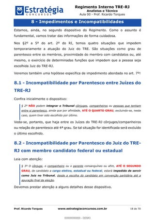 Regimento Interno TRE-RJ
Analistas e Técnico
Aula 00 - Prof. Ricardo Torques
Prof. Ricardo Torques www.estrategiaconcursos.com.br 18 de 70
8 - Impedimentos e Incompatibilidades
Estamos, ainda, no segundo dispositivo do Regimento. Como o assunto é
fundamental, vamos tratar das informações de forma cuidadosa.
Nos §2º a 5º do art. 2º do RI, temos quatro situações que impedem
temporariamente a atuação do Juiz do TRE. São situações como grau de
parentesco entre os membros, proximidade do membro com candidatos ou, até
mesmo, o exercício de determinadas funções que impedem que a pessoa seja
escolhida Juiz do TRE-RJ.
Veremos também uma hipótese específica de impedimento abordada no art. 7º!
8.1 - Incompatibilidade por Parentesco entre Juízes do
TRE-RJ
Confira inicialmente o dispositivo:
§ 2º NÃO podem integrar o Tribunal cônjuges, companheiros ou pessoas que tenham
entre si parentesco, ainda que por afinidade, ATÉ O QUARTO GRAU, excluindo-se, neste
caso, quem tiver sido escolhido por último.
Veda-se, portanto, que haja entre os Juízes do TRE-RJ cônjuges/companheiros
ou relação de parentesco até 4ª grau. Se tal situação for identificada será excluído
o último escolhido.
8.2 - Incompatibilidade por Parentesco do Juiz do TRE-
RJ com membro candidato federal ou estadual
Leia com atenção:
§ 3º O cônjuge, o companheiro ou o parente consanguíneo ou afim, ATÉ O SEGUNDO
GRAU, de candidato a cargo eletivo, estadual ou federal, estará impedido de servir
como Juiz no Tribunal, desde a escolha do candidato em convenção partidária até a
apuração final da eleição.
Devemos prestar atenção a alguns detalhes desse dispositivo.
00000000000
00000000000 - DEMO
 
