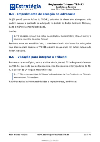 Regimento Interno TRE-RJ
Analistas e Técnico
Aula 00 - Prof. Ricardo Torques
Prof. Ricardo Torques www.estrategiaconcursos.com.br 20 de 70
8.4 - Impedimento de atuação na advocacia
O §5º prevê que os Juízes do TRE-RJ, oriundos da classe dos advogados, não
podem exercer a profissão de advogado no âmbito do Poder Judiciário Eleitoral,
dada a manifesta incompatibilidade.
Confira:
§ 5º O advogado nomeado juiz efetivo ou substituto na Justiça Eleitoral não pode exercer a
advocacia no âmbito da Justiça Eleitoral.
Portanto, uma vez escolhido Juiz, o membro oriundo da classe dos advogados
não poderá atuar perante o TRE-RJ, embora possa atuar em outros setores do
Poder Judiciário.
8.5 Vedação para integrar o Tribunal
Para encerrar esse tópico, vamos analisar desde já o art. 7º do Regimento Interno
do TRE-RJ, que veda que os Presidentes, vice-Presidentes e Corregedores do TJ-
RJ e do TRF da 2º Região integrem o TRE:
Art. 7º Não podem participar do Tribunal os Presidentes e os Vice-Presidentes de Tribunais,
assim como os Corregedores.
Reunindo todas as incompatibilidades e impedimentos, lembre-se:
00000000000
00000000000 - DEMO
 
